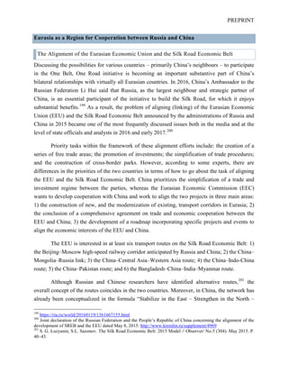 PREPRINT
Eurasia as a Region for Cooperation between Russia and China
The Alignment of the Eurasian Economic Union and the Silk Road Economic Belt
Discussing the possibilities for various countries – primarily China’s neighbours – to participate
in the One Belt, One Road initiative is becoming an important substantive part of China’s
bilateral relationships with virtually all Eurasian countries. In 2016, China’s Ambassador to the
Russian Federation Li Hui said that Russia, as the largest neighbour and strategic partner of
China, is an essential participant of the initiative to build the Silk Road, for which it enjoys
substantial benefits.199
As a result, the problem of aligning (linking) of the Eurasian Economic
Union (EEU) and the Silk Road Economic Belt announced by the administrations of Russia and
China in 2015 became one of the most frequently discussed issues both in the media and at the
level of state officials and analysts in 2016 and early 2017.200
Priority tasks within the framework of these alignment efforts include: the creation of a
series of free trade areas; the promotion of investments; the simplification of trade procedures;
and the construction of cross-border parks. However, according to some experts, there are
differences in the priorities of the two countries in terms of how to go about the task of aligning
the EEU and the Silk Road Economic Belt. China prioritizes the simplification of a trade and
investment regime between the parties, whereas the Eurasian Economic Commission (EEC)
wants to develop cooperation with China and work to align the two projects in three main areas:
1) the construction of new, and the modernization of existing, transport corridors in Eurasia; 2)
the conclusion of a comprehensive agreement on trade and economic cooperation between the
EEU and China; 3) the development of a roadmap incorporating specific projects and events to
align the economic interests of the EEU and China.
The EEU is interested in at least six transport routes on the Silk Road Economic Belt: 1)
the Beijing–Moscow high-speed railway corridor anticipated by Russia and China; 2) the China–
Mongolia–Russia link; 3) the China–Central Asia–Western Asia route; 4) the China–Indo-China
route; 5) the China–Pakistan route; and 6) the Bangladesh–China–India–Myanmar route.
Although Russian and Chinese researchers have identified alternative routes,201
the
overall concept of the routes coincides in the two countries. Moreover, in China, the network has
already been conceptualized in the formula “Stabilize in the East – Strengthen in the North –
199
https://ria.ru/world/20160119/1361667155.html
200
Joint declaration of the Russian Federation and the People’s Republic of China concerning the alignment of the
development of SREB and the EEU dated May 8, 2015: http://www.kremlin.ru/supplement/4969
201
S. G. Luzyanin, S.L. Sazonov. The Silk Road Economic Belt: 2015 Model // Observer/ No.5 (304). May 2015. P.
40–43.
 