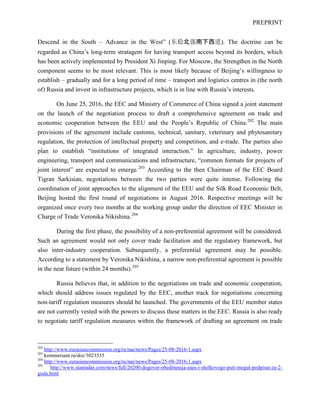PREPRINT
Descend in the South – Advance in the West” (东稳北强南下西进). The doctrine can be
regarded as China’s long-term stratagem for having transport access beyond its borders, which
has been actively implemented by President Xi Jinping. For Moscow, the Strengthen in the North
component seems to be most relevant. This is most likely because of Beijing’s willingness to
establish – gradually and for a long period of time – transport and logistics centres in (the north
of) Russia and invest in infrastructure projects, which is in line with Russia’s interests.
On June 25, 2016, the EEC and Ministry of Commerce of China signed a joint statement
on the launch of the negotiation process to draft a comprehensive agreement on trade and
economic cooperation between the EEU and the People’s Republic of China.202
The main
provisions of the agreement include customs, technical, sanitary, veterinary and phytosanitary
regulation, the protection of intellectual property and competition, and e-trade. The parties also
plan to establish “institutions of integrated interaction.” In agriculture, industry, power
engineering, transport and communications and infrastructure, “common formats for projects of
joint interest” are expected to emerge.203
According to the then Chairman of the EEC Board
Tigran Sarkisian, negotiations between the two parties were quite intense. Following the
coordination of joint approaches to the alignment of the EEU and the Silk Road Economic Belt,
Beijing hosted the first round of negotiations in August 2016. Respective meetings will be
organized once every two months at the working group under the direction of EEC Minister in
Charge of Trade Veronika Nikishina.204
During the first phase, the possibility of a non-preferential agreement will be considered.
Such an agreement would not only cover trade facilitation and the regulatory framework, but
also inter-industry cooperation. Subsequently, a preferential agreement may be possible.
According to a statement by Veronika Nikishina, a narrow non-preferential agreement is possible
in the near future (within 24 months).205
Russia believes that, in addition to the negotiations on trade and economic cooperation,
which should address issues regulated by the EEC, another track for negotiations concerning
non-tariff regulation measures should be launched. The governments of the EEU member states
are not currently vested with the powers to discuss these matters in the EEC. Russia is also ready
to negotiate tariff regulation measures within the framework of drafting an agreement on trade
202
http://www.eurasiancommission.org/ru/nae/news/Pages/25-08-2016-1.aspx
203
kommersant.ru/doc/3023535
204
http://www.eurasiancommission.org/ru/nae/news/Pages/25-08-2016-1.aspx
205
http://www.stanradar.com/news/full/20200-dogovor-obedinenija-eaes-i-shelkovogo-puti-mogut-podpisat-za-2-
goda.html
 