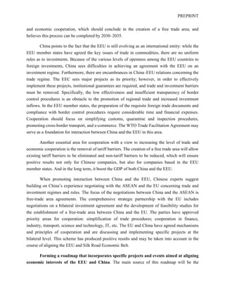PREPRINT
and economic cooperation, which should conclude in the creation of a free trade area, and
believes this process can be completed by 2030–2035.
China points to the fact that the EEU is still evolving as an international entity: while the
EEU member states have agreed the key issues of trade in commodities, there are no uniform
rules as to investments. Because of the various levels of openness among the EEU countries to
foreign investments, China sees difficulties in achieving an agreement with the EEU on an
investment regime. Furthermore, there are encumbrances in China–EEU relations concerning the
trade regime. The EEC sees major projects as its priority; however, in order to effectively
implement these projects, institutional guarantees are required, and trade and investment barriers
must be removed. Specifically, the low effectiveness and insufficient transparency of border
control procedures is an obstacle to the promotion of regional trade and increased investment
inflows. In the EEU member states, the preparation of the requisite foreign trade documents and
compliance with border control procedures require considerable time and financial expenses.
Cooperation should focus on simplifying customs, quarantine and inspection procedures,
promoting cross-border transport, and e-commerce. The WTO Trade Facilitation Agreement may
serve as a foundation for interaction between China and the EEU in this area.
Another essential area for cooperation with a view to increasing the level of trade and
economic cooperation is the removal of tariff barriers. The creation of a free trade area will allow
existing tariff barriers to be eliminated and non-tariff barriers to be reduced, which will ensure
positive results not only for Chinese companies, but also for companies based in the EEU
member states. And in the long term, it boost the GDP of both China and the EEU.
When promoting interaction between China and the EEU, Chinese experts suggest
building on China’s experience negotiating with the ASEAN and the EU concerning trade and
investment regimes and rules. The focus of the negotiations between China and the ASEAN is
free-trade area agreements. The comprehensive strategic partnership with the EU includes
negotiations on a bilateral investment agreement and the development of feasibility studies for
the establishment of a free-trade area between China and the EU. The parties have approved
priority areas for cooperation: simplification of trade procedures; cooperation in finance,
industry, transport, science and technology, IT, etc. The EU and China have agreed mechanisms
and principles of cooperation and are discussing and implementing specific projects at the
bilateral level. This scheme has produced positive results and may be taken into account in the
course of aligning the EEU and Silk Road Economic Belt.
Forming a roadmap that incorporates specific projects and events aimed at aligning
economic interests of the EEU and China. The main source of this roadmap will be the
 