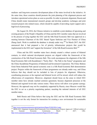 PREPRINT
medium- and long-term economic development plans of the states involved in the initiative. At
the same time, these countries should promote the joint planning of the alignment process and
introduce operational action plans as soon as possible. In order to promote alignment, Russia and
China should create transnational research groups and develop academic exchanges and joint
research projects into related issues, which should be capable of providing expert support and a
high level of processing.
On August 24, 2016, the Chinese initiative to establish a joint database of upcoming and
existing projects of the People’s Republic of China and the EEU member states that are involved
in the process of tying together the EEU and the Silk Road Economic Belt was approved at a
meeting between Chairman of the EEC Board Tigran Sarkisian and Vice Premier of China
Zhang Gaoli. Work to establish the database is already under way.206
In March 2017, the EEC
announced that it had prepared a list of priority infrastructure projects that would be
implemented in the EEU and “support the formation” of the Silk Road Economic Belt.207
China and the EEU member states have already created a robust system of bilateral
contacts, in which national development projects are aligned within the framework of the
construction of the Silk Road Economic Belt. This work encompasses the alignment of the Silk
Road Economic Belt with Kazakhstan’s “Nurly Zhol – The Path to the Future” programme and
the China–Kazakhstan Programme of Industrial and Investment Cooperation. The China–Belarus
Great Stone Industrial Park special economic zone is a Silk Road Economic Belt demonstration
project. Projects within the framework of these programmes are already under way, and China
believes that they should not be included in lists of projects for alignment. Otherwise,
coordinating processes at the regional and bilateral levels will be mixed, which will reduce the
effectiveness of cooperation. Moreover, alignment should focus on the areas in which EEU
member states have already reached common agreement, because alignment processes at the
bilateral and regional levels take various routes. These moves will allow even greater synergy.
However, the approach may not be completely supported by Russia, since Moscow would like
the EEC to act as a priority negotiating partner, asserting the national interests of all EEU
member states.
Both Russia and China believe that tying the EEU and the Silk Road Economic Belt
together is not the only format for interaction for creating a new environment for sustainable
206
http://www.eurasiancommission.org/ru/nae/news/Pages/25-08-2016-1.aspx
207
SREB–EEU Alignment Acquires Real Framework: List of Infrastructure Projects Approved // Official website of
the Eurasian Economic Commission. March 1, 2017. URL:
http://www.eurasiancommission.org/ru/nae/news/Pages/2-03-2017-1.aspx
 