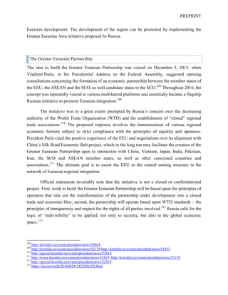 PREPRINT
Eurasian development. The development of the region can be promoted by implementing the
Greater Eurasian Area initiative proposed by Russia.
The Greater Eurasian Partnership
The idea to build the Greater Eurasian Partnership was voiced on December 3, 2015, when
Vladimir Putin, in his Presidential Address to the Federal Assembly, suggested opening
consultations concerning the formation of an economic partnership between the member states of
the EEU, the ASEAN and the SCO, as well candidate states to the SCO.208
Throughout 2016, the
concept was repeatedly voiced at various multilateral platforms and essentially became a flagship
Russian initiative to promote Eurasian integration.209
The initiative was to a great extent prompted by Russia’s concern over the decreasing
authority of the World Trade Organization (WTO) and the establishment of “closed” regional
trade associations.210
The proposed response involves the harmonization of various regional
economic formats subject to strict compliance with the principles of equality and openness.
President Putin cited the positive experience of the EEU and negotiations over its alignment with
China’s Silk Road Economic Belt project, which in the long run may facilitate the creation of the
Greater Eurasian Partnership open to interaction with China, Vietnam, Japan, India, Pakistan,
Iran, the SCO and ASEAN member states, as well as other concerned countries and
associations.211
The ultimate goal is to assert the EEU as the central uniting structure in the
network of Eurasian regional integration.
Official statements invariably note that the initiative is not a closed or confrontational
project. First, work to build the Greater Eurasian Partnership will be based upon the principles of
openness that rule out the transformation of the partnership under development into a closed
trade and economic bloc; second, the partnership will operate based upon WTO standards – the
principles of transparency and respect for the rights of all parties involved.212
Russia calls for the
logic of “indivisibility” to be applied, not only to security, but also to the global economic
space.213
208
http://kremlin.ru/events/president/news/50864
209
http://kremlin.ru/events/president/news/52178 http://kremlin.ru/events/president/news/51953
210
http://special.kremlin.ru/events/president/news/52819
211
http://www.kremlin.ru/events/president/news/52819; http://kremlin.ru/events/president/news/52178
212
http://special.kremlin.ru/events/president/news/52819
213
https://ria.ru/world/20160428/1422026395.html
 