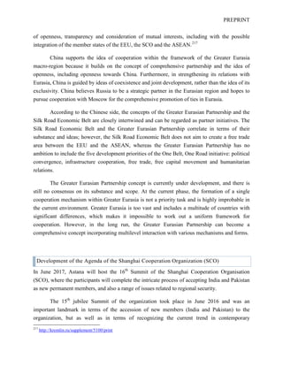 PREPRINT
of openness, transparency and consideration of mutual interests, including with the possible
integration of the member states of the EEU, the SCO and the ASEAN.217
China supports the idea of cooperation within the framework of the Greater Eurasia
macro-region because it builds on the concept of comprehensive partnership and the idea of
openness, including openness towards China. Furthermore, in strengthening its relations with
Eurasia, China is guided by ideas of coexistence and joint development, rather than the idea of its
exclusivity. China believes Russia to be a strategic partner in the Eurasian region and hopes to
pursue cooperation with Moscow for the comprehensive promotion of ties in Eurasia.
According to the Chinese side, the concepts of the Greater Eurasian Partnership and the
Silk Road Economic Belt are closely intertwined and can be regarded as partner initiatives. The
Silk Road Economic Belt and the Greater Eurasian Partnership correlate in terms of their
substance and ideas; however, the Silk Road Economic Belt does not aim to create a free trade
area between the EEU and the ASEAN, whereas the Greater Eurasian Partnership has no
ambition to include the five development priorities of the One Belt, One Road initiative: political
convergence, infrastructure cooperation, free trade, free capital movement and humanitarian
relations.
The Greater Eurasian Partnership concept is currently under development, and there is
still no consensus on its substance and scope. At the current phase, the formation of a single
cooperation mechanism within Greater Eurasia is not a priority task and is highly improbable in
the current environment. Greater Eurasia is too vast and includes a multitude of countries with
significant differences, which makes it impossible to work out a uniform framework for
cooperation. However, in the long run, the Greater Eurasian Partnership can become a
comprehensive concept incorporating multilevel interaction with various mechanisms and forms.
Development of the Agenda of the Shanghai Cooperation Organization (SCO)
In June 2017, Astana will host the 16th
Summit of the Shanghai Cooperation Organisation
(SCO), where the participants will complete the intricate process of accepting India and Pakistan
as new permanent members, and also a range of issues related to regional security.
The 15th
jubilee Summit of the organization took place in June 2016 and was an
important landmark in terms of the accession of new members (India and Pakistan) to the
organization, but as well as in terms of recognizing the current trend in contemporary
217
http://kremlin.ru/supplement/5100/print
 