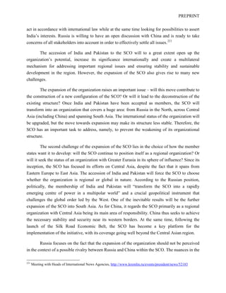 PREPRINT
act in accordance with international law while at the same time looking for possibilities to assert
India’s interests. Russia is willing to have an open discussion with China and is ready to take
concerns of all stakeholders into account in order to effectively settle all issues.221
The accession of India and Pakistan to the SCO will to a great extent open up the
organization’s potential, increase its significance internationally and create a multilateral
mechanism for addressing important regional issues and ensuring stability and sustainable
development in the region. However, the expansion of the SCO also gives rise to many new
challenges.
The expansion of the organization raises an important issue – will this move contribute to
the construction of a new configuration of the SCO? Or will it lead to the deconstruction of the
existing structure? Once India and Pakistan have been accepted as members, the SCO will
transform into an organization that covers a huge area: from Russia in the North, across Central
Asia (including China) and spanning South Asia. The international status of the organization will
be upgraded, but the move towards expansion may make its structure less stable. Therefore, the
SCO has an important task to address, namely, to prevent the weakening of its organizational
structure.
The second challenge of the expansion of the SCO lies in the choice of how the member
states want it to develop: will the SCO continue to position itself as a regional organization? Or
will it seek the status of an organization with Greater Eurasia in its sphere of influence? Since its
inception, the SCO has focused its efforts on Central Asia, despite the fact that it spans from
Eastern Europe to East Asia. The accession of India and Pakistan will force the SCO to choose
whether the organization is regional or global in nature. According to the Russian position,
politically, the membership of India and Pakistan will “transform the SCO into a rapidly
emerging centre of power in a multipolar world” and a crucial geopolitical instrument that
challenges the global order led by the West. One of the inevitable results will be the further
expansion of the SCO into South Asia. As for China, it regards the SCO primarily as a regional
organization with Central Asia being its main area of responsibility. China thus seeks to achieve
the necessary stability and security near its western borders. At the same time, following the
launch of the Silk Road Economic Belt, the SCO has become a key platform for the
implementation of the initiative, with its coverage going well beyond the Central Asian region.
Russia focuses on the fact that the expansion of the organization should not be perceived
in the context of a possible rivalry between Russia and China within the SCO. The nuances in the
221
Meeting with Heads of International News Agencies, http://www.kremlin.ru/events/president/news/52183
 