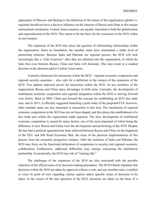 PREPRINT
approaches of Moscow and Beijing to the definition of the nature of the organization (global vs.
regional) should not have a decisive influence on the interests of Russia and China in this unique
international mechanism. Central Asian countries are equally interested in both the globalization
and regionalization of the SCO. This seems to be the basis for the consensus on the SCO within
its new borders.
The expansion of the SCO also raises the question of reformatting relationships within
the organization. Since its foundation, the member states have maintained a stable level of
partnership relations. Because India and Pakistan are regional powers, the SCO will look
increasingly like a “club of powers” after they are admitted into the organization, in which the
links that exist between Russia, China and India will dominate. This may result in a marked
decrease in the attention paid to Central Asian states.
A priority dimension for interaction within the SCO – regional economic cooperation and
regional security assurance – also calls for a definition in the context of the expansion of the
SCO. Two spheres represent pivots for interaction within the SCO. As key members of the
organization, Russia and China enjoy advantages in both areas. Currently, the development of
multilateral economic cooperation and regional integration within the SCO is moving forward
very slowly. Back in 2003, China put forward the concept for establishing an SCO free trade
area, and in 2011, it officially suggested launching a joint study of the proposed FTA; however,
other member states are less interested in interaction in this area. The mechanism of regional
economic cooperation in the SCO has not yet been shaped, and this places the establishment of a
free trade area within the organization under question. The slow development of multilateral
economic cooperation is caused by many factors, one of the most important of which being the
difference in how Russia and China view the development and positioning of the SCO. Despite
the fact that a political agreement has been achieved between Russia and China on the alignment
of the EEU and Silk Road Economic Belt, the issue of the practical implementation of this
process from the economic perspective remains. After the inclusion of India and Pakistan, the
SCO may focus on the functional delineation of cooperation in security and regional economic
collaboration. Furthermore, additional difficulties may emerge concerning the multilateral
partnership. Economically, the SCO may risk of “running idle.”
The challenges of the expansion of the SCO are also associated with the possible
reduction of the effectiveness of its decision-making procedures. The SCO Charter stipulates that
decisions within the SCO are taken by approval without a vote, and any member-state is entitled
to voice its point of view regarding various aspects and/or specific issues of decisions to be
taken. In the course of the real operation of the SCO, decisions are taken on the basis of a
 