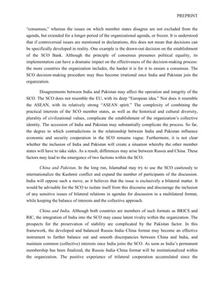 PREPRINT
“consensus,” whereas the issues on which member states disagree are not excluded from the
agenda, but extended for a longer period of the organizational agenda, or frozen. It is understood
that if controversial issues are mentioned in declarations, this does not mean that decisions can
be specifically developed in reality. One example is the drawn-out decision on the establishment
of the SCO Bank. Although the principle of consensus presumes political equality, its
implementation can have a dramatic impact on the effectiveness of the decision-making process:
the more countries the organization includes, the harder it is for it to ensure a consensus. The
SCO decision-making procedure may thus become irrational once India and Pakistan join the
organization.
Disagreements between India and Pakistan may affect the operation and integrity of the
SCO. The SCO does not resemble the EU, with its deep “European idea.” Nor does it resemble
the ASEAN, with its relatively strong “ASEAN spirit.” The complexity of combining the
practical interests of the SCO member states, as well as the historical and cultural diversity,
plurality of civilizational values, complicate the establishment of the organization’s collective
identity. The accession of India and Pakistan may substantially complicate the process. So far,
the degree to which contradictions in the relationship between India and Pakistan influence
economic and security cooperation in the SCO remains vague. Furthermore, it is not clear
whether the inclusion of India and Pakistan will create a situation whereby the other member
states will have to take sides. As a result, differences may arise between Russia and China. These
factors may lead to the emergence of two factions within the SCO.
China and Pakistan. In the long run, Islamabad may try to use the SCO cautiously to
internationalize the Kashmir conflict and expand the number of participants of the discussion.
India will oppose such a move, as it believes that the issue is exclusively a bilateral matter. It
would be advisable for the SCO to isolate itself from this discourse and discourage the inclusion
of any sensitive issues of bilateral relations in agendas for discussion in a multilateral format,
while keeping the balance of interests and the collective approach.
China and India. Although both countries are members of such formats as BRICS and
RIC, the integration of India into the SCO may cause latent rivalry within the organization. The
prospects for the preservation of stability are complicated by the Pakistan factor. In this
framework, the developed and balanced Russia–India–China format may become an effective
instrument to further balance out and smooth discrepancies between China and India, and
maintain common (collective) interests once India joins the SCO. As soon as India’s permanent
membership has been finalized, the Russia–India–China format will be institutionalized within
the organization. The positive experience of trilateral cooperation accumulated since the
 