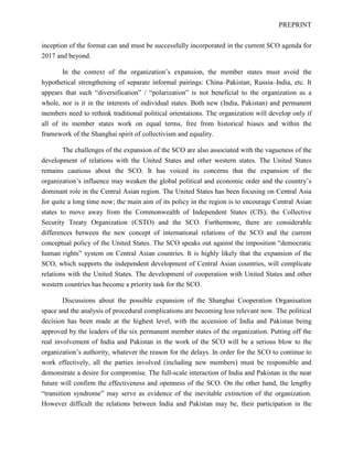 PREPRINT
inception of the format can and must be successfully incorporated in the current SCO agenda for
2017 and beyond.
In the context of the organization’s expansion, the member states must avoid the
hypothetical strengthening of separate informal pairings: China–Pakistan; Russia–India, etc. It
appears that such “diversification” / “polarization” is not beneficial to the organization as a
whole, nor is it in the interests of individual states. Both new (India, Pakistan) and permanent
members need to rethink traditional political orientations. The organization will develop only if
all of its member states work on equal terms, free from historical biases and within the
framework of the Shanghai spirit of collectivism and equality.
The challenges of the expansion of the SCO are also associated with the vagueness of the
development of relations with the United States and other western states. The United States
remains cautious about the SCO. It has voiced its concerns that the expansion of the
organization’s influence may weaken the global political and economic order and the country’s
dominant role in the Central Asian region. The United States has been focusing on Central Asia
for quite a long time now; the main aim of its policy in the region is to encourage Central Asian
states to move away from the Commonwealth of Independent States (CIS), the Collective
Security Treaty Organization (CSTO) and the SCO. Furthermore, there are considerable
differences between the new concept of international relations of the SCO and the current
conceptual policy of the United States. The SCO speaks out against the imposition “democratic
human rights” system on Central Asian countries. It is highly likely that the expansion of the
SCO, which supports the independent development of Central Asian countries, will complicate
relations with the United States. The development of cooperation with United States and other
western countries has become a priority task for the SCO.
Discussions about the possible expansion of the Shanghai Cooperation Organisation
space and the analysis of procedural complications are becoming less relevant now. The political
decision has been made at the highest level, with the accession of India and Pakistan being
approved by the leaders of the six permanent member states of the organization. Putting off the
real involvement of India and Pakistan in the work of the SCO will be a serious blow to the
organization’s authority, whatever the reason for the delays. In order for the SCO to continue to
work effectively, all the parties involved (including new members) must be responsible and
demonstrate a desire for compromise. The full-scale interaction of India and Pakistan in the near
future will confirm the effectiveness and openness of the SCO. On the other hand, the lengthy
“transition syndrome” may serve as evidence of the inevitable extinction of the organization.
However difficult the relations between India and Pakistan may be, their participation in the
 