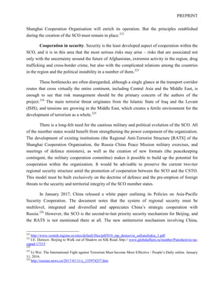 PREPRINT
Shanghai Cooperation Organisation will enrich its operation. But the principles established
during the creation of the SCO must remain in place.222
Cooperation in security. Security is the least developed aspect of cooperation within the
SCO, and it is in this area that the most serious risks may arise – risks that are associated not
only with the uncertainty around the future of Afghanistan, extremist activity in the region, drug
trafficking and cross-border crime, but also with the complicated relations among the countries
in the region and the political instability in a number of them.223
These bottlenecks are often disregarded, although a single glance at the transport corridor
routes that cross virtually the entire continent, including Central Asia and the Middle East, is
enough to see that risk management should be the primary concern of the authors of the
project.224
The main terrorist threat originates from the Islamic State of Iraq and the Levant
(ISIS), and tensions are growing in the Middle East, which creates a fertile environment for the
development of terrorism as a whole.225
There is a long-felt need for the cautious military and political evolution of the SCO. All
of the member states would benefit from strengthening the power component of the organization.
The development of existing institutions (the Regional Anti-Terrorist Structure [RATS] of the
Shanghai Cooperation Organisation, the Russia–China Peace Mission military exercises, and
meetings of defence ministers), as well as the creation of new formats (the peacekeeping
contingent, the military cooperation committee) makes it possible to build up the potential for
cooperation within the organization. It would be advisable to preserve the current two-tier
regional security structure amid the promotion of cooperation between the SCO and the CSTO.
This model must be built exclusively on the doctrine of defence and the pre-emption of foreign
threats to the security and territorial integrity of the SCO member states.
In January 2017, China released a white paper outlining its Policies on Asia-Pacific
Security Cooperation. The document notes that the system of regional security must be
multilevel, integrated and diversified and appreciates China’s strategic cooperation with
Russia.226
However, the SCO is the second-to-last priority security mechanism for Beijing, and
the RATS is not mentioned there at all. The new antiterrorist mechanism involving China,
222
http://www.vestnik.mgimo.ru/sites/default/files/pdf/010_mp_denisovie_safranchukia_1.pdf
223
I.E. Denisov. Beijing to Walk out of Shadow on Silk Road. http:// www.globalaffairs.ru/number/Puteshestvie-na-
zapad-17315
224
225
Li Wei. The International Fight against Terrorism Must become More Effective / People’s Daily online. January
11, 2016.
226
http://russian.news.cn/2017-01/11/c_135974257.htm
 