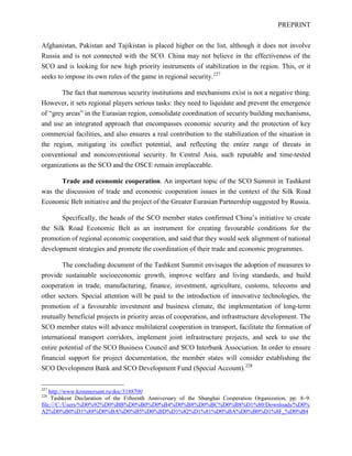 PREPRINT
Afghanistan, Pakistan and Tajikistan is placed higher on the list, although it does not involve
Russia and is not connected with the SCO. China may not believe in the effectiveness of the
SCO and is looking for new high priority instruments of stabilization in the region. This, or it
seeks to impose its own rules of the game in regional security.227
The fact that numerous security institutions and mechanisms exist is not a negative thing.
However, it sets regional players serious tasks: they need to liquidate and prevent the emergence
of “grey areas” in the Eurasian region, consolidate coordination of security building mechanisms,
and use an integrated approach that encompasses economic security and the protection of key
commercial facilities, and also ensures a real contribution to the stabilization of the situation in
the region, mitigating its conflict potential, and reflecting the entire range of threats in
conventional and nonconventional security. In Central Asia, such reputable and time-tested
organizations as the SCO and the OSCE remain irreplaceable.
Trade and economic cooperation. An important topic of the SCO Summit in Tashkent
was the discussion of trade and economic cooperation issues in the context of the Silk Road
Economic Belt initiative and the project of the Greater Eurasian Partnership suggested by Russia.
Specifically, the heads of the SCO member states confirmed China’s initiative to create
the Silk Road Economic Belt as an instrument for creating favourable conditions for the
promotion of regional economic cooperation, and said that they would seek alignment of national
development strategies and promote the coordination of their trade and economic programmes.
The concluding document of the Tashkent Summit envisages the adoption of measures to
provide sustainable socioeconomic growth, improve welfare and living standards, and build
cooperation in trade, manufacturing, finance, investment, agriculture, customs, telecoms and
other sectors. Special attention will be paid to the introduction of innovative technologies, the
promotion of a favourable investment and business climate, the implementation of long-term
mutually beneficial projects in priority areas of cooperation, and infrastructure development. The
SCO member states will advance multilateral cooperation in transport, facilitate the formation of
international transport corridors, implement joint infrastructure projects, and seek to use the
entire potential of the SCO Business Council and SCO Interbank Association. In order to ensure
financial support for project documentation, the member states will consider establishing the
SCO Development Bank and SCO Development Fund (Special Account).228
227
http://www.kommersant.ru/doc/3188700
228
Tashkent Declaration of the Fifteenth Anniversary of the Shanghai Cooperation Organization, pp. 8–9.
file:///C:/Users/%D0%92%D0%BB%D0%B0%D0%B4%D0%B8%D0%BC%D0%B8%D1%80/Downloads/%D0%
A2%D0%B0%D1%88%D0%BA%D0%B5%D0%BD%D1%82%D1%81%D0%BA%D0%B0%D1%8F_%D0%B4
 