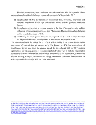 PREPRINT
Therefore, the relatively new challenges and risks associated with the expansion of the
organization and traditional challenges remain relevant on the SCO agenda for 2017:
1) Searching for effective mechanisms of multilateral trade, economic, investment and
transport cooperation, which lags considerably behind bilateral political interaction
formats.
2) Strengthening cooperation in regional security in the light of regional security and the
withdrawal of western coalition troops from Afghanistan. The growing Afghan challenge
and the spread of the threat of ISIS.
3) Establishing the Development Bank and Development Fund, as well as alternatives for
the integration of China’s banking capital in the Eurasian Development Bank.
The implementation of the agenda for 2017–2018 will take place in the context of the further
aggravation of contradictions of modern world. For Russia, the SCO has acquired special
significance. At the same time, the updated agenda for the enlarged SCO in 2017 contains
opportunities for the development of cooperation potential with a view to partially renewing the
cooperative relations with the West. The resources and capacity of the organization, especially in
regional security, transport, investment and energy cooperation, correspond to the mission of
restoring constructive dialogue with the “American world.”
%D0%B5%D0%BA%D0%BB%D0%B0%D1%80%D0%B0%D1%86%D0%B8%D1%8F_%D0%BF%D1%8F%D
1%82%D0%BD%D0%B0%D0%B4%D1%86%D0%B0%D1%82%D0%B8%D0%BB%D0%B5%D1%82%D0%B
8%D1%8F_%D0%A8%D0%B0%D0%BD%D1%85%D0%B0%D0%B9%D1%81%D0%BA%D0%BE%D0%B9_
%D0%BE%D1%80%D0%B3%D0%B0%D0%BD%D0%B8%D0%B7%D0%B0%D1%86%D0%B8%D0%B8_%D
1%81%D0%BE%D1%82%D1%80%D1%83%D0%B4%D0%BD%D0%B8%D1%87%D0%B5%D1%81%D1%82
%D0%B2%D0%B0.pdf
 