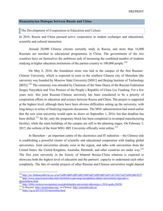 PREPRINT
Humanitarian Dialogue between Russia and China
The Development of Cooperation in Education and Culture
In 2016, Russia and China pursued active cooperation in student exchanges and educational,
scientific and cultural interaction.
Around 28,000 Chinese citizens currently study in Russia, and more than 16,000
Russians are enrolled in educational programmes in China. The governments of the two
countries have set themselves the ambitious task of increasing the combined number of students
studying in higher education institutions of the partner country to 100,000 people.229
On May 6, 2016, the foundation stone was laid in the campus of the first Russian–
Chinese University, which is expected to soon in the southern Chinese city of Shenzhen (the
university was founded by Moscow State University [MSU] and Beijing Institute of Technology
[BIT]).230
The ceremony was attended by Chairman of the State Duma of the Russian Federation
Sergey Naryshkin and Vice Premier of the People’s Republic of China Liu Yandong. For a few
years now, this joint Russian–Chinese university has been considered to be a priority of
cooperation efforts in education and science between Russia and China. The project is supported
at the highest level, although there have been obvious difficulties setting up the university, with
long delays in terms of finalizing requisite documents. The MSU administration had noted earlier
that the new joint university would open its doors on September 1, 2016, but that deadline has
been shifted.231
So far, only the temporary block has been completed (a revamped manufacturing
facility), while the main buildings of the campus are still in the planning stages. On February 3,
2017, the website of the Joint MSU–BIT University officially went online.232
In Shenzhen – an important centre of the electronics and IT industries – the Chinese side
is establishing a powerful cluster of scientific and educational cooperation with leading global
universities. Joint universities already exist in the region, and talks with universities from the
United States, the United Kingdom, Australia, Denmark, and other countries are under way.233
The first joint university in the history of bilateral Russia–China relations is expected to
showcase both the highest level of education and the partners’ capacity to understand each other
completely. The fate of similar projects of other Russian and Chinese universities might depend
229
http://xn--80abucjiibhv9a.xn--p1ai/%D0%BD%D0%BE%D0%B2%D0%BE%D1%81%D1%82%D0%B8/8527
230
http://www.msu.ru/news/dan-start-stroitelstvu-glavnogo-kompleksa-zdaniy-universiteta-mgu-ppi-v-
shenchzhene.html
231
http://360tv.ru/news/sovmestnyj-rossijskokitajskij-universitet-otkroetsja-v-2016-godu-28458/
232
In Russian: http://msuinchina.org/; in Chinese: http://szmsubit.edu.cn/
233
https://rg.ru/2015/07/03/universitet.html
 