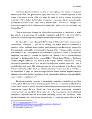 PREPRINT
Television channels in the two countries are also exploring new formats of interaction.
Specifically, China’s JSBC purchased the rights from Russia’s TNT channel to produce its own
version of the Interns sitcom. JSBC will adapt the series for Beijing Nesound International
Media Corp.245
It is the first deal of its kind between the two countries. Russian movies have also
proved to be successful on the Chinese market. The movie On – Drakon (“He’s a Dragon”) had
an impressive opening day in Chinese theatres, earning 18.2 million yuan, the best among non-
Chinese films.246
These achievements showcase the efforts of the two countries to expand areas in which
they already have experience of successful cooperation and develop the most effective
mechanism for intensifying cultural and humanitarian interaction in the new conditions.
On July 4, 2016, Moscow hosted the 17th
meeting of the Russian-Chinese Commission on
Humanitarian Cooperation. As part of the meeting, the parties addressed cooperation in
education, culture, healthcare, sports, tourism, media, cinema, archive-keeping and youth policy.
The meeting also addressed the project to restore the venue of the 6th
Congress of the Communist
Party of China in the Moscow District. Russia and China also outlined a series of new topics for
cooperation. For instance, a contract was signed for the Chinese ice hockey team Kunlun Red
Star to play in the Kontinental Hockey League (KHL).247
Deputy Prime Minister of the Russian
Federation Olga Golodets and Vice Premier of the People’s Republic of China Liu Yandong
voiced their appreciation of the level and pace of cooperation between Russia and China in
physical culture and sports. The parties supported the joint organization of the Russia–China
Winter Youth Games and the Silk Road International Rally, which are expected to contribute to
the consolidation of sports and tourist exchanges between the two countries. Olga Golodets also
said that she hoped the Russia–China Winter Youth Games and the Silk Road International Rally
would be held on a regular basis.248
Despite success in the promotion of humanitarian cooperation between Russia and China
in 2016, certain difficulties remain in the interaction between the two countries in education and
culture. These difficulties include the unbalanced functions of humanitarian cooperation entities.
Humanitarian contacts between Russia and China encompass governmental institutions,
companies, NGOs and individuals. However, the roles of the various entities remain unbalanced:
humanitarian cooperation between Russia and China mostly relies on state institutions. Central
and local authorities, as a rule, initiate and participate in cultural exchanges, whereas NGOs
245
http://www.kommersant.ru/doc/2974872
246
https://rg.ru/2016/09/12/kitajcy-vysoko-ocenili-filmy-on-drakon-i-ekipazh.html
247
http://www.khl.ru/news/2016/06/25/308625.html
248
http://government.ru/news/23605/
 