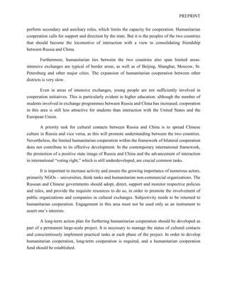 PREPRINT
perform secondary and auxiliary roles, which limits the capacity for cooperation. Humanitarian
cooperation calls for support and direction by the state. But it is the peoples of the two countries
that should become the locomotive of interaction with a view to consolidating friendship
between Russia and China.
Furthermore, humanitarian ties between the two countries also span limited areas:
intensive exchanges are typical of border areas, as well as of Beijing, Shanghai, Moscow, St.
Petersburg and other major cities. The expansion of humanitarian cooperation between other
districts is very slow.
Even in areas of intensive exchanges, young people are not sufficiently involved in
cooperation initiatives. This is particularly evident in higher education: although the number of
students involved in exchange programmes between Russia and China has increased, cooperation
in this area is still less attractive for students than interaction with the United States and the
European Union.
A priority task for cultural contacts between Russia and China is to spread Chinese
culture in Russia and vice versa, as this will promote understanding between the two countries.
Nevertheless, the limited humanitarian cooperation within the framework of bilateral cooperation
does not contribute to its effective development. In the contemporary international framework,
the promotion of a positive state image of Russia and China and the advancement of interaction
in international “voting right,” which is still underdeveloped, are crucial common tasks.
It is important to increase activity and ensure the growing importance of numerous actors,
primarily NGOs – universities, think tanks and humanitarian non-commercial organizations. The
Russian and Chinese governments should adopt, direct, support and monitor respective policies
and rules, and provide the requisite resources to do so, in order to promote the involvement of
public organizations and companies in cultural exchanges. Subjectivity needs to be returned to
humanitarian cooperation. Engagement in this area must not be used only as an instrument to
assert one’s interests.
A long-term action plan for furthering humanitarian cooperation should be developed as
part of a permanent large-scale project. It is necessary to manage the status of cultural contacts
and conscientiously implement practical tasks at each phase of the project. In order to develop
humanitarian cooperation, long-term cooperation is required, and a humanitarian cooperation
fund should be established.
 