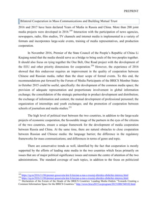 PREPRINT
Bilateral Cooperation in Mass Communications and Building Mutual Trust
2016 and 2017 have been declared Years of Media in Russia and China. More than 200 joint
media projects were developed in 2016.249
Interaction with the participation of news agencies,
newspapers, radio, film studios, TV channels and internet media is implemented in a variety of
formats and incorporates large-scale events, training of media representatives, and production
cooperation.
In November 2016, Premier of the State Council of the People’s Republic of China Li
Keqiang noted that the media should serve as a bridge to bring souls of the two peoples together.
It should also focus on tying together the One Belt, One Road project with the development of
the EEU and other priority dimensions for cooperation.250
However, the experience of 2016
showed that this endeavour requires an improvement in the quality of cooperation between
Chinese and Russian media, rather than the sheer scope of formal events. To this end, the
recommendations put forward by the Forum of Media Participants of the BRICS Member States
in October 2015 could be useful, specifically: the development of the common media space; the
provision of adequate representation and proportionate involvement in global information
exchange; the consolidation of the strategic partnership in product development and distribution;
the exchange of information and content; the mutual development of professional personnel; the
organization of internships and youth exchanges; and the promotion of cooperation between
schools of journalism and media studies.251
The high level of political trust between the two countries, in addition to the large-scale
projects of economic cooperation, the favourable image of the partners in the eyes of the citizens
of the two countries, ensure a unique framework for the development of media cooperation
between Russia and China. At the same time, there are natural obstacles to close cooperation
between Russian and Chinese media: the language barrier; the difference in the regulatory
frameworks for mass communications; and differences in terms of genre and topic.
There are conservative trends as well, identified by the fact that cooperation is mostly
supported by the efforts of leading state media in the two countries which focus primarily on
issues that are of major political significance issues and remain the centre of attention of the two
administrations. The standard coverage of such topics, in addition to the focus on politicized
249
https://rg.ru/2016/11/06/premer-gossoveta-knr-li-kecian-u-nas-s-rossiej-shirokie-obshchie-interesy.html
250
https://rg.ru/2016/11/06/premer-gossoveta-knr-li-kecian-u-nas-s-rossiej-shirokie-obshchie-interesy.html
251
Declaration of the Forum of the Heads of the BRICS Countries’ Leading Media Outlets “Towards Creating a
Common Information Space for the BRICS Countries.” http://www.brics2015.ru/program/20151008/540102.html
 