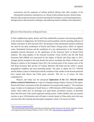 PREPRINT
construction and the expansion of military political alliances that other members of the
international community could perceive as a threat to their national security, thereby being
forced to take reciprocal measures aimed at restoring the lost balance; resolving disagreements
through positive and constructive dialogue; and enhancing mutual confidence and cooperation.6
Russia–China Interaction on Regional Issues
In their neighbouring regions, Russia and China traditionally encounter such pressing problems
as the situation in Afghanistan, the North Korea nuclear problem, and the spreading influence of
Islamic extremism. In 2016 and early 2017, the dynamics of the international situation confirmed
the need for the deep coordination of Russia and China’s foreign policy efforts on regional
issues. Presidential elections and the installation of a new administration in the United States
prompted renewed discussion on the significance of the American factor in Russia–China
relations. The tying together of the Eurasian Economic Union (EAEU) and the Silk Road
Economic Belt (SREB) was announced by the leaders of Russia and China back in 2015;
strategic priority assigned to this task dictates the need to coordinate the efforts of Moscow and
Beijing in relation to the European Union (EU), the terminal point of the western route of the
Silk Road Economic Belt and the 21st
-century Maritime Silk Road and the EAEU’s nearest
geographical neighbour and most promising partner. The plans to deploy the U.S. THAAD
missile defence system in South Korea and the escalation of the conflict on the Korean peninsula
have caused both Russia and China grave concerns. This list is, of course, far from
comprehensive.
Moscow and China saw the announced deployment of the U.S. THAAD missile
defence system in South Korea as a sign of a changing strategic balance of power in the region.
Russia and China’s assessment of this development was unequivocally negative.7
The maximum
range of radars to be deployed in South Korea is 1,000 kilometres (600 kilometres in guidance
mode). These radars have an advantage over space-based surveillance systems, in particular
those that form part of the missile approach warning system. Unlike satellites, they can monitor
missiles at up to 100 kilometres and will detect a missile launch in China earlier and with more
precision than other tracking and interception equipment, which is of concern to China.
6
http://kremlin.ru/supplement/5098
7
The Joint Statement of the President of the Russian Federation and the Chairman of the People’s Republic of China
on Strengthening Global Strategic Stability of June 25, 2016. URL: http://kremlin.ru/supplement/5098
 