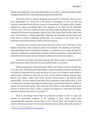 PREPRINT
formats and introduction of tacit (and official) taboos on “sensitive” materials do nothing to help
strengthen the public base of the partnership between Russia and China.
The media of the two countries frequently report protocols of intentions, which are often
never implemented. As a result, trust in the sources of information, as well as in trade and
economic cooperation between the two countries, is compromised. The negative effect is further
enhanced by abstract speculations about joint opposition to the West and the established
“military union” of the two countries. Russian and Chinese media should provide more specific
and detailed information why the parties refuse to form a bloc against third countries while at the
same time promoting a strategic partnership. Narrowing the partnership between Russia and
China down to primitive ideological patterns does not correspond to the current level of
cooperation and misleads the public opinion of the two countries.
It would be wise to pursue joint projects that focus on key events in the history of the
bilateral relationship, which sometimes evoke mixed estimates. The deepening of the Russia–
China partnership calls for the historical experience of cooperation to be brought up; however,
omissions, simplifications and distortions of history in Russian and Chinese media publications
and fictional stories become sources of mistrust in relations between the two countries.
Furthermore, the interaction between Russian and Chinese media as components of the
global information market must take into account global trends in mass media.
While focusing on the weak international “right to vote,” Russia and China should make
use of the Years of Russian and Chinese Media to ensure favourable conditions for forming a
new model of cooperation for the media and taking it to a new level in order for media outlets to
spread positive information about the two states and the bilateral relations between them.
Russian and Chinese media could jointly develop cultural products and promote them
internationally. The two countries could benefit from cooperation among media outlets, as well
as humanitarian exchanges and interaction among experts, governmental and other channels to
promote the international agenda. They could also make efforts to foster public opinion in the
interests of Russia and China in order to develop and deepen the relationship and further
practical cooperation between the two countries.252
Moscow and Beijing should make use of bilateral exchanges in 2017 to create and
develop an environment conducive to the exchange of ideas, which would allow
misunderstandings connected with the theory of the “Chinese threat” and “paradoxes in the
interests of Russia and China” to be discussed. Such phenomena emerge in the public opinion of
252
https://ria.ru/interview/20160119/1361633810.html
 
