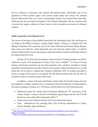 PREPRINT
the two countries in connection with external and internal factors. Specifically, part of the
population of both countries agrees with western media outlets that criticize the relations
between Russia and China. As a result, ultranationalist rhetoric can be heard from both sides,
which prevents the successful development of the bilateral relationship. The two countries need
to prevent the negative influence of these factors on the favourable environment for bilateral
relations.
Media Cooperation at the Regional Level
The success of the Russia–China Media Forum held in St. Petersburg in July 2015 and Forum of
the Heads of the BRICS Countries’ Leading Media Outlets in Moscow in October 2015 and
Beijing in December 2015 paved the way for the Years of Russian and Chinese Media. Because
these events were held for central nationwide print and electronic media outlets, it would be
logical to build on their success and organize cooperation between Chinese and Russian media at
the regional and local levels.
On June 29–30, 2016, the First Russian–Chinese Forum of Young Journalists was held in
Ulyanovsk as part of the programme of events of the Years of Media.253
A Forum of Young
Chinese and Russian Journalists has also been proposed, and it could be extended to include
journalists from Kazakhstan and other Central Asian countries within the framework of a youth
forum that will be held on a regular basis starting in September 2016. It would be advisable to
discuss coverage of the project to tie together the Silk Road Economic Belt and the EEU by
journalists of the two countries as part of the forum.
In addition, a forum of Russian and Chinese media outlets from border regions has also
been proposed, to address specific issues of cooperation (the joint production of media products,
the mutual exchange of trainees, etc.). The forum could be held in one of the following cities:
• Khabarovsk (where the Russia–China Conference Marking the 70th
Anniversary of the
Chinese People’s Victory in the War of Resistance against Japan and the End of World
War II was successfully held in September 2015);254
• Vladivostok (at the Confucius Institute of Far East Federal University);
• Chita – Manzhouli (at the emerging Daur Club involving representatives of China,
Russia, Mongolia, Japan and Korea);
253
http://ulpressa.ru/2016/06/28/rossiysko-kitayskiy-forum-molodyih-zhurnalistov-vpervyie-proydyot-v-
ulyanovskoy-oblasti/
254
https://www.khabarovskadm.ru/news/index.php?ELEMENT_ID=155100&sphrase_id=696621
 