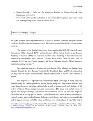 PREPRINT
• Blagoveshchensk – Heihe (at the Confucius Institute of Blagoveshchensk State
Pedagogical University);
• Novosibirsk (at the Confucius Institute of Novosibirsk State Technical University, which
will start organizing such a forum in autumn 2017).
China–Russia Expert Dialogue
An expert dialogue involving representatives of political, business, academic and public circles
could and should become an important reserve for the development of relations between the two
countries.
The concept of the Russia–China expert forum suggested in 2013–2015 by the Russian
International Affairs Council (RIAC) and the Institute of Far Eastern Studies at the Russian
Academy of Sciences (RAS) was supported by the Chinese Academy of Social Sciences and
successfully implemented when President Vladimir Putin visited China in June 2016. In
particular, RIAC and the Chinese Academy of Social Sciences signed a Memorandum of
Cooperation during his visit.255
Expert dialogue structures already exist in the Russia–China relations (the Russia–China
Business Council, the Sino-Russian Committee for Friendship, Peace and Development, etc.),
yet they have not become an indispensable element of the system of Russia–China relations in
general.
The unique RIAC experience in concentrating expert knowledge in many areas and
promptly using this knowledge to solve specific foreign policy tasks may help the Russia–China
expert forum become a hub of expert knowledge as well as an expert and analytical part of the
system of Russia–China intergovernmental commissions. The forum will include series of
regular and strategic meetings, conferences and roundtables focused on open and pragmatic
discussions and achieving specific results. Leading Russian and Chinese academics and experts,
currently serving and retired politicians, diplomats, public figures and businesspeople could take
part in regular meetings hosted by China and Russia on a rotating basis. It would be wise to
255
Joint Documents Signed during the Official Visit of President of the Russian Federation Vladimir Putin to China
// Official network resource of the President of the Russian Federation, June 25, 2016, URL:
http://www.kremlin.ru/supplement/5101
 