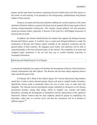 PREPRINT
prepare special topic-based newsletters containing discussion bullet points and final reports on
the results of each meeting, to be presented to the foreign-policy establishments and political
leaders of both countries.
Acting as an expert and discussion platform enabling the sectoral expertise of the entire
spectrum of bilateral relations in general, the forum may be granted official status equal to that of
existing intergovernmental commissions. This requires mutual political will and awareness
among government bodies (especially in Russia) of the need for a full-fledged assessment of
decisions that are made.
In addition, the internet should become the medium that supports the dialogue between
Russian and Chinese experts. It would be wise to create joint bilingual platforms to make the
conclusions of Russian and Chinese experts available to the analytical community and the
general public of both countries. By engaging social media, such platforms will be able to
respond promptly to the most discussed topics on the internet. The availability of accurate and
weighted expert estimations is the one and only way to combat distorted, inaccurate or
incomplete information.
Relaxing and Simplifying the Visa Regime
A relaxed and simplified visa regime will facilitate the development of Russia–China relations in
cultural, humanitarian and other spheres. The Russian side has been taking important positive
steps towards this goal of late.
In February 2017, Head of the Federal Agency for Tourism (Rosturizm) Oleg Safonov
stated that, in order to boost inbound tourism, Russia will need to simplify border formalities.
Specifically, Russia needs to drastically reduce the cost of entry visas, or make them free
altogether. The inbound tourism development project submitted by Rosturizm to the Russian
government includes, among other things, efforts to simplify visa, customs and border
procedures, including the development of checkpoints and the improvement of the regulatory
framework. Safonov believes that the main emphasis should be placed on simplifying visa
procedures, rather than on visa-free travel, and that this mechanism will be in demand in
different regions.256
256
http://tourism.interfax.ru/ru/news/articles/39335/
 