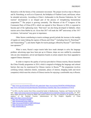 PREPRINT
themselves with the history of the communist movement. The project involves trips to Moscow
and St. Petersburg, as well as to Ulyanovsk, the birthplace of Vladimir Lenin, and Kazan, where
he attended university. According to China’s Ambassador to the Russian Federation, the “red
tourism” development is an integral part of the process of strengthening humanitarian
cooperation.274
The project is growing constantly. The Museum of the 6th
Congress of the
Communist Party of China (CPC), which was opened in New Moscow in 2016, is expected to
become part of the sightseeing route. “Red tours” are also being developed in Sakhalin, where
tourists arrive from Harbin by air. Given that 2017 will mark the 100th
anniversary of the 1917
revolution, “red tourism” may grow in importance.
Other factors contributing to tourist exchange growth include the increase in the number
of regular air routes linking the regions of Russia and China275
(including from St. Petersburg276
and Yekaterinburg277
), and charter flights for tourist packages offered by Russian278
and Chinese
tour operators.279
What is more, Russia’s major tourist hubs have made attempts to solve the language
problem: advertising signs have been put up in Chinese; shops are now staffed by consultants
who are also interpreters; arrival and departure boards at certain airports have been upgraded to
support Chinese characters.
In order to improve the quality of services provided to Chinese tourists, Russia launched
the China Friendly programme in 2014, which is targeted at bridging the language and cultural
barriers that may be experienced by Chinese tourists in Russia.280
The programme involves
certifying tertiary industries (hotels, restaurants, places of interest, shopping malls and travel
companies) which meet the criteria of Chinese tourists for enjoying a comfortable stay in Russia.
274
http://www.ng.ru/economics/2016-05-18/4_pekin.html, https://ria.ru/society/20160704/1458506109.html,
http://www.visit-russia.ru/rossiysko-kitayskiy-turizm/krasnyy-marshrut, http://tass.ru/obschestvo/3774132
275
In 2016, visa-free tourists from China crossed the border in Bashkortostan, Tatarstan, and Yakutia for the first
time (http://visit-russia.ru/news/za-9-mesyacev-2016-goda-bezvizovyy-turpotok-iz-kitaya-vyros-na-40). In 2017,
direct flights between the Ulyanovsk Oblast and central Chinese provinces are expected to be launched under the
auspices of the National Tourism Administration of The People's Republic of China
(http://inter.ulgov.ru/news/241.html).
276
http://tass.ru/transport/3393608
277
http://kommersant.ru/doc/3000792
278
https://ria.ru/east/20160412/1408718998.html
279
http://kommersant.ru/doc/2994215
280
http://chinafriendly.ru/
 