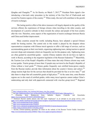 PREPRINT
Qingdao and Changsha.289
As for Russia, on March 7, 2017,290
President Putin signed a law
introducing a fast-track entry procedure in the territory of the Free Port of Vladivostok and
several Far Eastern regions of the country.291
When ready, this tool will contribute to the growth
of tourist exchanges.
The lasting positive effect of the above measures will largely depend on the quality of the
services offered, the experiences of foreign citizens when travelling to the other country, and
development of a positive attitude in them towards the culture and people of the host country
after the visit. Therefore, some aspects of the organization of tourist exchanges between Russia
and China need further improvement.
Many countries around the world, including Russia, have adopted a special Chinese
model for hosting tourists. The central role in this model is played by the diaspora whose
representatives cooperate with Chinese travel agencies to offer a full range of services, such as
accommodating guests at their own hotels, organizing sightseeing tours, taking tourists to special
souvenir shops and restaurants which are frequently run for this purpose only. Sightseeing tours
are often guided by uncertified guides – mainly Chinese students who do not have no right to
work in Russia, according to the migration legislation of the Russian Federation.292
Meanwhile,
the Tourism Law of the People’s Republic of China states that only Chinese citizens may work
as tour guides. Tourist groups of more than 15 people may not travel to the People’s Republic of
China without a local guide.293
Chinese guides frequently oust certified home-grown experts
from the Russian market, provide false information about the country’s history and culture,294
charge tourists high fees for the services that should be provided for free or at low rates,295
and
take them to shops that sell counterfeit goods at high prices.296
At the same time, some Russian
regions are in dire need of certified guides, while many travel agencies cannot endure China’s
undercutting and only deal with paperwork connected with visa-free group travel.297
Regional
289
http://cnlegal.ru/china_visa_tourism/144_hours_visa_free_transit/
290
See http://publication.pravo.gov.ru/Document/View/0001201703070028?index=0&rangeSize=1
291
Primorsky Krai, Khabarovsk Krai, Sakhalin Region, Chukotka and Kamchatka
(https://ria.ru/economy/20170307/1489458882.html ).
292
Dishonest Russian market players also hire such “employees” in an attempt to cut group service costs
(http://www.odnako.org/blogs/turizm-kak-forma-myagkoy-sili-problemi-kitayskogo-puteshestvennika-v-rossii/).
294
http://www.kommersant.ru/doc/2944825
294
http://www.kommersant.ru/doc/2944825
295
http://www.vedomosti.ru/opinion/articles/2016/07/06/648112-turizm-krasnom-tereme
296
https://lenta.ru/articles/2016/11/29/china_down/
297
Seventy Chinese-speaking specialists are listed on the website of the Russian Tourist Guides Association
(http://www.kommersant.ru/doc/2944825, http://www.agipe.ru/registry/chinese/).
 