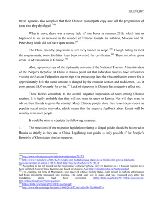 PREPRINT
travel agencies also complain that their Chinese counterparts copy and sell the programmes of
tours that they developed.298
What is more, there was a severe lack of tour buses in summer 2016, which just so
happened to see an increase in the number of Chinese tourists. In addition, Moscow and St.
Petersburg hotels did not have spare rooms.299
The China Friendly programme is still very limited in scope.300
Though failing to meet
the requirements, some facilities have been awarded the certificates.301
There are often gross
errors in ad translations in Chinese.302
Also, representatives of the diplomatic mission of the National Tourism Administration
of the People’s Republic of China in Russia point out that individual tourists have difficulties
visiting the Russian Federation due to high visa processing fees: the visa application centre fee is
approximately $50, the same amount is charged by the consular section and middlemen, i.e., it
costs around $150 to apply for a visa.303
Lack of signposts in Chinese has a negative effect too.
These factors contribute to the overall negative impression of tours among Chinese
tourists. It is highly probable that they will not want to return to Russia. Nor will they want to
advise their friends to go to the country. Many Chinese people share their travel experiences on
popular social media networks, which means that the negative feedback about Russia will be
seen by even more people.
It would be wise to consider the following measures:
1. The provisions of the migration legislation relating to illegal guides should be followed in
Russia as strictly as they are in China. Legalizing tour guides is only possible if the People’s
Republic of China takes similar measures.
298
http://www.sibtourport.ru/sti-info/news/sti/content/20175
299
http://www.vm.ru/news/2016/12/01/kruglij-stol-podnebesnaya-stanovitsya-blizhe-chto-gotova-predlozhit-
moskva-turistam-iz-kitaya-342143.html; http://tass.ru/obschestvo/3774132
300
According to the list posted on the programme’s official website, only 50 facilities in 11 Russian regions have
been certified. Most of these facilities are based in Moscow. See: http://chinafriendly.ru/#participantscf
301
For example, the Fires of Murmansk Hotel received China Friendly status, even though its website information
had been incorrectly translated into Chinese. The hotel later lost its status and was reinstated only after the
translation errors had been corrected (https://lenta.ru/articles/2017/01/23/sooosweet/,
http://chinafriendly.ru/#participantscf).
302
https://lenta.ru/articles/2017/01/23/sooosweet/
303
http://www.rbc.ru/ratings/business/14/06/2016/575ad4af9a79470d9896571e
 