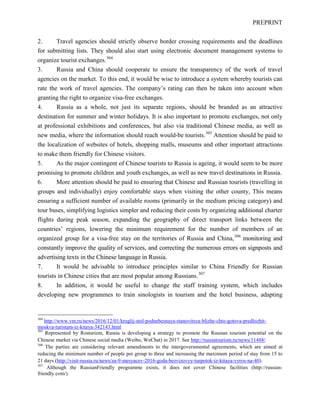 PREPRINT
2. Travel agencies should strictly observe border crossing requirements and the deadlines
for submitting lists. They should also start using electronic document management systems to
organize tourist exchanges.304
3. Russia and China should cooperate to ensure the transparency of the work of travel
agencies on the market. To this end, it would be wise to introduce a system whereby tourists can
rate the work of travel agencies. The company’s rating can then be taken into account when
granting the right to organize visa-free exchanges.
4. Russia as a whole, not just its separate regions, should be branded as an attractive
destination for summer and winter holidays. It is also important to promote exchanges, not only
at professional exhibitions and conferences, but also via traditional Chinese media, as well as
new media, where the information should reach would-be tourists.305
Attention should be paid to
the localization of websites of hotels, shopping malls, museums and other important attractions
to make them friendly for Chinese visitors.
5. As the major contingent of Chinese tourists to Russia is ageing, it would seem to be more
promising to promote children and youth exchanges, as well as new travel destinations in Russia.
6. More attention should be paid to ensuring that Chinese and Russian tourists (travelling in
groups and individually) enjoy comfortable stays when visiting the other county, This means
ensuring a sufficient number of available rooms (primarily in the medium pricing category) and
tour buses, simplifying logistics simpler and reducing their costs by organizing additional charter
flights during peak season, expanding the geography of direct transport links between the
countries’ regions, lowering the minimum requirement for the number of members of an
organized group for a visa-free stay on the territories of Russia and China,306
monitoring and
constantly improve the quality of services, and correcting the numerous errors on signposts and
advertising texts in the Chinese language in Russia.
7. It would be advisable to introduce principles similar to China Friendly for Russian
tourists in Chinese cities that are most popular among Russians.307
8. In addition, it would be useful to change the staff training system, which includes
developing new programmes to train sinologists in tourism and the hotel business, adapting
304
http://www.vm.ru/news/2016/12/01/kruglij-stol-podnebesnaya-stanovitsya-blizhe-chto-gotova-predlozhit-
moskva-turistam-iz-kitaya-342143.html
305
Represented by Rosturizm, Russia is developing a strategy to promote the Russian tourism potential on the
Chinese market via Chinese social media (Weibo, WeChat) in 2017. See http://russiatourism.ru/news/11488/
306
The parties are considering relevant amendments to the intergovernmental agreements, which are aimed at
reducing the minimum number of people per group to three and increasing the maximum period of stay from 15 to
21 days (http://visit-russia.ru/news/za-9-mesyacev-2016-goda-bezvizovyy-turpotok-iz-kitaya-vyros-na-40).
307
Although the RussianFriendly programme exists, it does not cover Chinese facilities (http://russian-
friendly.com/).
 
