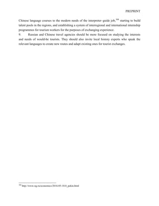 PREPRINT
Chinese language courses to the modern needs of the interpreter–guide job,308
starting to build
talent pools in the regions, and establishing a system of interregional and international internship
programmes for tourism workers for the purposes of exchanging experience.
9. Russian and Chinese travel agencies should be more focused on studying the interests
and needs of would-be tourists. They should also invite local history experts who speak the
relevant languages to create new routes and adapt existing ones for tourist exchanges.
308
http://www.ng.ru/economics/2016-05-18/4_pekin.html
 