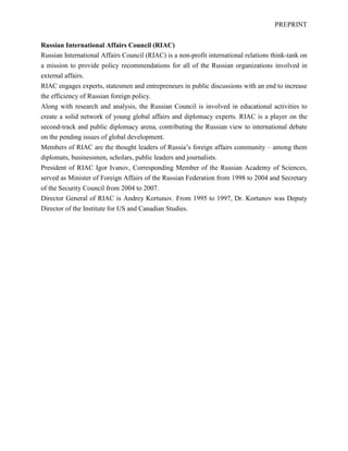 PREPRINT
Russian International Affairs Council (RIAC)
Russian International Affairs Council (RIAC) is a non-profit international relations think-tank on
a mission to provide policy recommendations for all of the Russian organizations involved in
external affairs.
RIAC engages experts, statesmen and entrepreneurs in public discussions with an end to increase
the efficiency of Russian foreign policy.
Along with research and analysis, the Russian Council is involved in educational activities to
create a solid network of young global affairs and diplomacy experts. RIAC is a player on the
second-track and public diplomacy arena, contributing the Russian view to international debate
on the pending issues of global development.
Members of RIAC are the thought leaders of Russia’s foreign affairs community – among them
diplomats, businessmen, scholars, public leaders and journalists.
President of RIAC Igor Ivanov, Corresponding Member of the Russian Academy of Sciences,
served as Minister of Foreign Affairs of the Russian Federation from 1998 to 2004 and Secretary
of the Security Council from 2004 to 2007.
Director General of RIAC is Andrey Kortunov. From 1995 to 1997, Dr. Kortunov was Deputy
Director of the Institute for US and Canadian Studies.
 