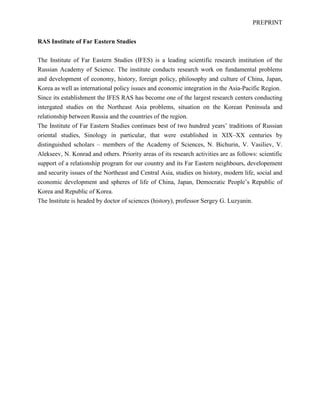 PREPRINT
RAS Institute of Far Eastern Studies
The Institute of Far Eastern Studies (IFES) is a leading scientific research institution of the
Russian Academy of Science. The institute conducts research work on fundamental problems
and development of economy, history, foreign policy, philosophy and culture of China, Japan,
Korea as well as international policy issues and economic integration in the Asia-Pacific Region.
Since its establishment the IFES RAS has become one of the largest research centers conducting
intergated studies on the Northeast Asia problems, situation on the Korean Peninsula and
relationship between Russia and the countries of the region.
The Institute of Far Eastern Studies continues best of two hundred years’ traditions of Russian
oriental studies, Sinology in particular, that were established in XIX–XX centuries by
distinguished scholars – members of the Academy of Sciences, N. Bichurin, V. Vasiliev, V.
Alekseev, N. Konrad and others. Priority areas of its research activities are as follows: scientific
support of a relationship program for our country and its Far Eastern neighbours, developement
and security issues of the Northeast and Central Asia, studies on history, modern life, social and
economic development and spheres of life of China, Japan, Democratic People’s Republic of
Korea and Republic of Korea.
The Institute is headed by doctor of sciences (history), professor Sergey G. Luzyanin.
 