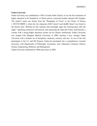 PREPRINT
Fudan University
Fudan University was established in 1905 as Fudan Public School. It was the first institution of
higher education to be founded by a Chinese person, renowned modern educator Ma Xiangbo.
The school’s name was chosen from the “Biography of Yuxia” in the Classic of History
(《尚书大传虞夏传》), where the two characters fù复(“return”) and dàn旦(“dawn”) are found in
the famous lines “Brilliant are the sunshine and moonlight, again the morning glory after the
night,” signifying continuous self-renewal, and expressing the hope that China could become a
country with a strong higher education system run by Chinese intellectuals. Fudan University
was merged with Shanghai Medical University in 2000, forming a new, stronger Fudan
University with a broader set of disciplines: medicine, sciences, and arts. As one of the first
participants in the 211 and 985 Projects, Fudan has developed into a comprehensive research
university, with Departments of Philosophy, Economics, Law, Education, Literature, History,
Science, Engineering, Medicine, and Management.
Fudan University celebrated its 100th anniversary in 2005.
 