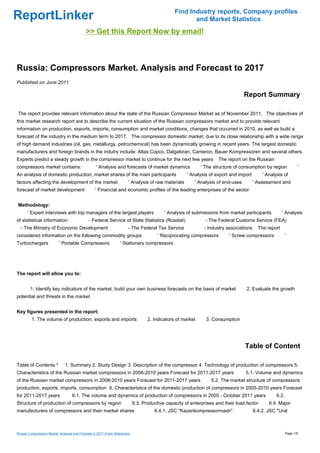 Find Industry reports, Company profiles
ReportLinker                                                                                             and Market Statistics
                                             >> Get this Report Now by email!



Russia: Compressors Market. Analysis and Forecast to 2017
Published on June 2011

                                                                                                                                     Report Summary

The report provides relevant information about the state of the Russian Compressor Market as of November 2011. The objectives of
this market research report are to describe the current situation of the Russian compressors market and to provide relevant
information on production, exports, imports, consumption and market conditions, changes that occurred in 2010, as well as build a
forecast of the industry in the medium term to 2017. The compressor domestic market, due to its close relationship with a wide range
of high demand industries (oil, gas, metallurgy, petrochemical) has been dynamically growing in recent years. The largest domestic
manufacturers and foreign brands in the indutry include: Atlas Copco, Dalgakiran, Cameron, Bauer Kompressoren and several others.
Experts predict a steady growth in the compressor market to continue for the next few years                            The report on the Russian
compressors market contains:                        ' Analysis and forecasts of market dynamics                ' The structure of consumption by region            '
An analysis of domestic production, market shares of the main participants                              ' Analysis of export and import       ' Analysis of
factors affecting the development of the market                          ' Analysis of raw materials        ' Analysis of end-uses        ' Assessment and
forecast of market development                     ' Financial and economic profiles of the leading enterprises of the sector


Methodology:
       ' Expert interviews with top managers of the largest players                          ' Analysis of submissions from market participants          ' Analysis
of statistical information:                    - Federal Service of State Statistics (Rosstat)                   - The Federal Customs Service (FEA)
  - The Ministry of Economic Development                                 - The Federal Tax Service              - Industry associations     The report
considered information on the following commodity groups:                                 ' Reciprocating compressors        ' Screw compressors            '
Turbochargers              ' Portable Compressors                   ' Stationary compressors




The report will allow you to:


        1. Identify key indicators of the market, build your own business forecasts on the basis of market                           2. Evaluate the growth
potential and threats in the market


Key figures presented in the report:
         1. The volume of production, exports and imports                            2. Indicators of market     3. Consumption




                                                                                                                                     Table of Content

Table of Contents *            1. Summary 2. Study Design 3. Description of the compressor 4. Technology of production of compressors 5.
Characteristics of the Russian market compressors in 2008-2010 years Forecast for 2011-2017 years                                    5.1. Volume and dynamics
of the Russian market compressors in 2008-2010 years Forecast for 2011-2017 years                                   5.2. The market structure of compressors:
production, exports, imports, consumption 6. Characteristics of the domestic production of compressors in 2005-2010 years Forecast
for 2011-2017 years                 6.1. The volume and dynamics of production of compressors in 2005 - October 2011 years                           6.2.
Structure of production of compressors by region                              6.3. Productive capacity of enterprises and their load factor      6.4. Major
manufacturers of compressors and their market shares                                    6.4.1. JSC "Kazankompressormash"                  6.4.2. JSC "Ural



Russia: Compressors Market. Analysis and Forecast to 2017 (From Slideshare)                                                                                 Page 1/5
 