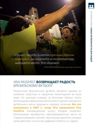 история успеха: новые возможности для людей
«Процесс покупки билетов коренным образом
 изменился... вы покупаете их по компьютеру,
 выбираете место. Это здорово!»
                          ассис ФраНциско менеджер, преданный фанат «палмейрас»




Visa Passfirst возвращает радость
бразильскому Футболу
поклонники бразильского футбола являются одними из
наиболее страстных и преданных болельщиков во всем
мире. Но длинные очереди за билетами, буйные толпы
болельщиков и фальшивые билеты могут сделать посещение
футбольного матча трудным и, нередко, опасным. все это
изменилось в 2007 г., когда Visa предложила Visa
Passfirst, инновационную услугу, которая позволяет
болельщикам приобретать зарезервированные места на
стадионе в режиме «онлайн» при помощи карты Visa, которая
затем действует в качестве цифрового билета на стадион.
 