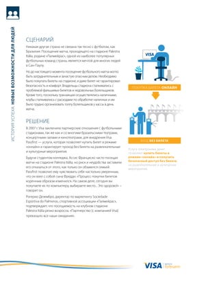история успеха: новые возможности для людей




                                              сцеНариЙ
                                              Никакая другая страна не связана так тесно с футболом, как
                                              бразилия. посещение матча, проходящего на стадионе Palestra
                                              itália, родине «палмейрас», одной из наиболее популярных
                                              футбольных команд страны, является мечтой для многих людей
                                              в сан-паулу.
                                              Но до настоящего момента посещение футбольного матча могло
                                              быть затруднительным и зачастую опасным делом. Необходимо
                                              было покупать билеты на стадионе, и даже билет не гарантировал
                                              безопасность и комфорт. владельцы стадиона сталкивались с
                                                                                                                    покупка билета онлайн
                                              проблемой фальшивых билетов и недовольных болельщиков.
                                              кроме того, поскольку транзакции осуществлялись наличными,
                                              клубы сталкивались с расходами по обработке наличных и им
                                              было трудно организовать толпу болельщиков у кассы в день
                                              матча.


                                              реШеНие
                                              в 2007 г. Visa заключила партнерские отношения с футбольными
                                              стадионами, так же как и со многими бразильскими театрами,
                                              концертными залами и кинотеатрами, для внедрения Visa
                                              Passfirst — услуги, которая позволяет купить билет в режиме                вход без билета
                                              «онлайн» и гарантирует проход без билета на развлекательные
                                                                                                                  услуга электронных денег
                                              и культурные мероприятия.                                           позволяет купить билеты в
                                              будучи студентом колледжа, ассис Франциско часто посещал            режиме «онлайн» и получить
                                              матчи на стадионе Palestra itália, но риск и неудобства заставили   безопасный доступ без билета
                                                                                                                  на развлекательные и культурные
                                              его отказаться от этого, как только он обзавелся семьей.            мероприятия.
                                              Passfirst позволил ему чувствовать себя настолько уверенным,
                                              что он взял с собой сына Фредди. «процесс покупки билетов
                                              коренным образом изменился. На самом деле, сегодня вы
                                              покупаете их по компьютеру, выбираете место... Это здорово!» −
                                              говорит он.
                                              рогерио дезембро, директор по маркетингу sociedade
                                              Esportiva do Palmeiras, спортивной ассоциации «палмейрас»,
                                              подтверждает, что посещаемость на клубном стадионе
                                              Palestra itália резко возросла. «партнерство [с компанией Visa]
                                              превзошло все наши ожидания».




                                                                                                                                         валюта
                                                                                                                                         будущего
 