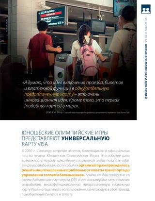 история успеха: новые возможности для людей
«Я думаю, что идея включения проезда, билетов
 и платежной функции в одну отдельную
 предоплаченную карту – это очень
 инновационная идея. Кроме того, это первая
 [подобная карта] в мире».
              ооЙ хЭЙ тяНь старший вице-президент и директор департамента платежных карт банка DBs




юНоШеские олимпиЙские игры
представляют универсальную
карту Visa
в 2010 г. сингапур встретил атлетов, болельщиков и официальных
лиц на первых юношеских олимпийских играх. Это событие дало
возможность новому поколению спортивной элиты показать себя.
ввиду масштаба и важности события организаторам приходилось
решать многочисленные проблемы: от оплаты транспорта до
управления толпами болельщиков. компания Visa совместно со
своим банковским партнером DBs и организаторами мероприятия
разработала многофункциональную предоплаченную платежную
карту Visa многоцелевого использования, сочетающую в себе проезд,
приобретение билетов и оплату.
 