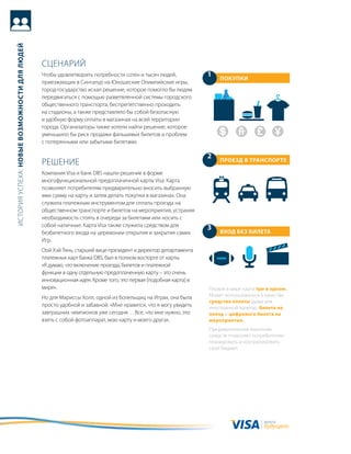 история успеха: новые возможности для людей




                                              сцеНариЙ
                                              чтобы удовлетворить потребности сотен и тысяч людей,            1   ПокуПки
                                              приезжающих в сингапур на юношеские олимпийские игры,
                                              город-государство искал решение, которое помогло бы людям
                                              передвигаться с помощью разветвленной системы городского
                                              общественного транспорта, беспрепятственно проходить
                                              на стадионы, а также представляло бы собой безопасную
                                              и удобную форму оплаты в магазинах на всей территории
                                              города. организаторы также хотели найти решение, которое
                                              уменьшило бы риск продажи фальшивых билетов и проблем
                                              с потерянными или забытыми билетами.

                                                                                                              2
                                              реШеНие                                                             Проезд в трансПорте

                                              компания Visa и банк DBs нашли решение в форме
                                              многофункциональной предоплаченной карты Visa. карта
                                              позволяет потребителям предварительно вносить выбранную
                                              ими сумму на карту и затем делать покупки в магазинах. она
                                              служила платежным инструментом для оплаты проезда на
                                              общественном транспорте и билетов на мероприятия, устраняя
                                              необходимость стоять в очереди за билетами или носить с
                                              собой наличные. карта Visa также служила средством для          3
                                              безбилетного входа на церемонии открытия и закрытия самих           вход без билета
                                              игр.
                                              оой хэй тянь, старший вице-президент и директор департамента
                                              платежных карт банка DBs, был в полном восторге от карты.
                                              «я думаю, что включение проезда, билетов и платежной
                                              функции в одну отдельную предоплаченную карту – это очень
                                              инновационная идея. кроме того, это первая [подобная карта] в
                                              мире».                                                          первая в мире карта три в одном.
                                              Но для мариссы холл, одной из болельщиц на играх, она была      может использоваться в качестве
                                                                                                              средства оплаты (даже для
                                              просто удобной и забавной. «мне нравится, что я могу увидеть    иностранной валюты), билета на
                                              завтрашних чемпионов уже сегодня… все, что мне нужно, это       поезд и цифрового билета на
                                              взять с собой фотоаппарат, мою карту и моего друга».            мероприятия.
                                                                                                              предварительное внесение
                                                                                                              средств позволяет потребителям
                                                                                                              планировать и контролировать
                                                                                                              свой бюджет.




                                                                                                                                    валюта
                                                                                                                                    будущего
 