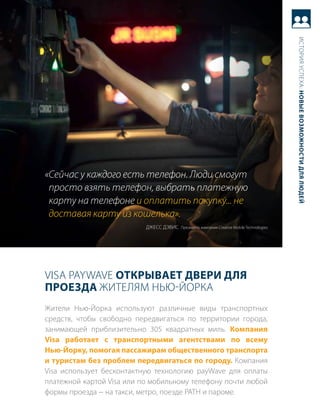 история успеха: новые возможности для людей
«Сейчас у каждого есть телефон. Люди смогут
 просто взять телефон, выбрать платежную
 карту на телефоне и оплатить покупку... не
 доставая карту из кошелька».
                           джесс дЭвис президент, компания Creative Mobile technologies




Visa PayWaVE открывает двери для
Проезда жителям Нью-Йорка
жители Нью-Йорка используют различные виды транспортных
средств, чтобы свободно передвигаться по территории города,
занимающей приблизительно 305 квадратных миль. компания
Visa работает с транспортными агентствами по всему
нью-йорку, помогая пассажирам общественного транспорта
и туристам без проблем передвигаться по городу. компания
Visa использует бесконтактную технологию payWave для оплаты
платежной картой Visa или по мобильному телефону почти любой
формы проезда − на такси, метро, поезде PatH и пароме.
 