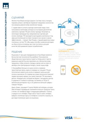 история успеха: новые возможности для людей




                                              сцеНариЙ
                                              жители Нью-Йорка всегда в дороге. система такси, поездов,
                                              паромов, метро и автобусов перевозит ежедневно количество
                                              пассажиров, равное всему населению города.
                                              с годами вместо оплаты проезда наличными люди стали
                                              пользоваться жетонами, которые за последнее десятилетие
                                              сменились картами гта для оплаты проезда. Несмотря на
                                              некоторые преимущества, предложенные картами для
                                              оплаты проезда, гта приходится расходовать миллионы в год.
                                              «данная [платежная] система становится все менее и менее
                                              эффективной», − говорит Эми линден, старший директор новых
                                              платежных систем гта. «мы ищем способы снижения расходов
                                              на сбор оплаты за проезд, при этом постоянно улучшая
                                              качество обслуживания наших потребителей».
                                                                                                             Visa payWave устраняет
                                                                                                             необходимость заводить
                                              реШеНие                                                        отдельные транспортные карты,
                                              решением 21 века для передвижения в Нью-Йорке является         ждать в очереди у станции гта для
                                                                                                             пополнения средств или искать в
                                              бесконтактная технология Visa payWave. пользователи
                                                                                                             кармане наличные для оплаты в
                                              общественного транспорта и туристы теперь могут просто         магазинах.
                                              взмахнуть картой Visa или приложить ее к бесконтактному
                                              терминалу, чтобы оплатить поездку в метро или на такси, в
                                              автобусе или пригородном поезде, а также чашку кофе.
                                              с Visa payWave больше не нужно искать в кармане
                                              транспортные карты, ждать в очереди на станциях гта для
                                              пополнения средств или искать в кармане наличные для
                                              оплаты в магазинах. в то время как новая технология помогает
                                              людям экономить время, она также помогает гта экономить
                                              деньги. «каждый цент, который мы берем с пятнадцати центов
                                              в среднем от стоимости проезда, составляет от 50 до 55
                                              миллионов долларов в год, и это довольно большая цифра», -
                                              говорит линден.
                                              джесс дэвис, президент сreative Mobile technologies, которая
                                              обеспечивает проведение платежей во многих городских такси,
                                              считает, что телефоны будут «следующим рубежом». «сейчас
                                              у каждого есть телефон. люди смогут просто взять телефон,
                                              выбрать платежную карту на телефоне и оплатить покупку, не
                                              доставая платежную карту из кошелька».




                                                                                                                                   валюта
                                                                                                                                   будущего
 