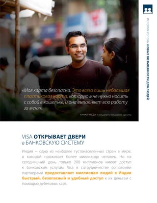 история успеха: новые возможности для людей
«Моя карта безопасна. Это всего лишь небольшая
 пластиковая карта, которую мне нужно носить
 с собой в кошельке, и она выполняет всю работу
 за меня».
                            куНал чхеда it-специалист и пользователь карты Visa




Visa открывает двери
в баНковскую систему
индия − одна из наиболее густонаселенных стран в мире,
в которой проживает более миллиарда человек. Но на
сегодняшний день только 200 миллионов имеют доступ
к банковским услугам. Visa в сотрудничестве со своими
партнерами предоставляет миллионам людей в индии
быстрый, безопасный и удобный доступ к их деньгам с
помощью дебетовых карт.
 