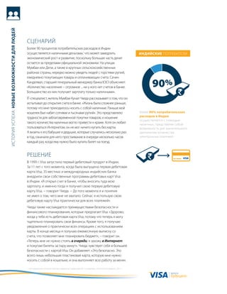 история успеха: новые возможности для людей




                                              сцеНариЙ
                                              более 90 процентов потребительских расходов в индии
                                              осуществляется наличными деньгами,1 что может замедлить                                              индийские потребители
                                              экономический рост и развитие, поскольку большая часть денег
                                              остается за пределами официальной экономики. На улицах
                                              мумбаи или дели, а также в крупных сельскохозяйственных
                                              районах страны, нередко можно увидеть людей с горстями рупий,
                                              ежедневно покупающих товары и оплачивающих счета. сачин
                                              канделвал, старший генеральный менеджер банка iCiCi объясняет:
                                              «количество населения − огромное ... ни у кого нет счетов в банке.                                          90%
                                              большинство из них получает зарплату только наличными».
                                              it-cпециалист, житель мумбаи кунал чхеда рассказывает о том, что он
                                              испытывал до открытия счета в банке. «жизнь была сложнее раньше,
                                              потому что мне приходилось носить с собой наличные. раньше мой
                                              кошелек был набит сотнями и тысячами рупий». Это представляло                                        более 90% потребительских
                                              трудности для заблаговременной покупки товаров, и ношение                                            расходов в индии
                                                                                                                                                   осуществляется с помощью
                                              такого количества наличных могло привести к краже. хотя он любил                                     наличных, представляя собой
                                              пользоваться интернетом, он не мог ничего купить без карты.                                          возможность для значительного
                                              а визиты к его бабушке и дедушке, которые случались несколько раз                                    увеличения количества
                                              в год, означали для него простаивание в очереди несколько часов                                      электронных платежей.
                                              каждый раз, когда ему нужно было купить билет на поезд.


                                              реШеНие
                                              в 1999 г. Visa запустила первый дебетовый продукт в индии.
                                              за 11 лет с того момента, когда была выпущена первая дебетовая
                                              карта Visa, 35 местных и международных индийских банка
                                              внедрили свои собственные программы дебетовых карт Visa
                                              в индии. «я открыл счет в банке, чтобы вносить туда мою
                                              зарплату, и именно тогда я получил свою первую дебетовую
                                              карту Visa, − говорит чхеда. − до того момента я и понятия
                                              не имел о том, чего мне не хватало. сейчас я использую свою
                                              дебетовую карту Visa практически для всех платежей».
                                              чхеда также наслаждается преимуществами безопасности и
                                              финансового планирования, которые предлагает Visa. «здорово,
                                              когда у тебя есть дебетовая карта Visa, потому что теперь я могу
                                              тщательно планировать свои финансы. кроме того, я получаю
                                              уведомления о практически всех операциях с использованием
                                              карты. в конце месяца я получаю ежемесячную выписку со
                                              счета, что позволяет мне планировать бюджет», − говорит он.
                                              «теперь мне не нужно стоять в очереди, я захожу в Интернет
                                              и покупаю билеты за пару минут». чхеда чувствует себя в большей
                                              безопасности с картой Visa. он добавляет: «Это безопасно. Это
                                              всего лишь небольшая пластиковая карта, которую мне нужно
                                              носить с собой в кошельке, и она выполняет всю работу за меня».

                                              1 «исследование сегмента торгово-сервисных предприятий: 5-е издание», Euromonitor, февраль 2011 г.

                                                                                                                                                                      валюта
                                                                                                                                                                      будущего
 