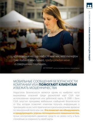 история успеха: новые возможности для людей
«До того как кассир подаст мне чек, мой телефон
 уже подает мне сигнал, предупреждая меня
 о совершении платежа».
                           бет галлахер участник программы мобильных предупреждений




мобильНые сообщеНия безопасНости
компаНии Visa Помогают клиентам
избежать моШеННичества
Недостаток безопасности является одним из наиболее часто
выражаемых опасений среди держателей карт сШа при
использовании кредитной или дебетовой карты. в 2008 г. банк
сШа запустил программу мобильных сообщений безопасности
от Visa, которая позволяет клиентам получать информацию о
транзакциях на их счете практически в реальном режиме времени
по электронной почте или смс. Это помогает им обнаруживать
и предупреждать угрозы потенциального мошенничества,
лучше контролировать движение средств на своем счету и быть
спокойным за сохранность своей карты.
 