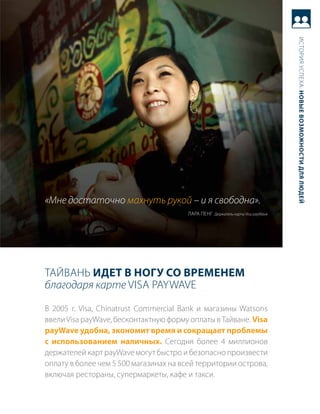 история успеха: новые возможности для людей
«Мне достаточно махнуть рукой – и я свободна».
                                       лара пеНг держатель карты Visa payWave




таЙваНь идет в ногу со временем
благодаря карте Visa PayWaVE
в 2005 г. Visa, Chinatrust Commercial Bank и магазины Watsons
ввели Visa payWave, бесконтактную форму оплаты в тайване. Visa
payWave удобна, экономит время и сокращает проблемы
с использованием наличных. сегодня более 4 миллионов
держателей карт payWave могут быстро и безопасно произвести
оплату в более чем 5 500 магазинах на всей территории острова,
включая рестораны, супермаркеты, кафе и такси.
 