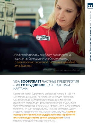 история успеха: новые возможности для людей
«Люди работают и ожидают своевременной
 зарплаты без нарушения обязательств.
 С электронной системой платежей нам легче
 это делать».
                          браЙаН ЭваНс директор отдела кадров, компания tractor supply




Visa вооружает частНые предприятия
и их сотрудников зарплатНыми
картами
компания tractor supply была основана в чикаго в 1938 г. и
занималась рассылкой по почте запчастей для тракторов.
она выросла до размеров крупнейшей сети магазинов
розничной торговли для фермерских хозяйств в сШа, имея
более 900 магазинов в 42 штатах и предоставляя рабочие места
более чем 14 000 человек. в 2000 г. компания tractor supply
внедрила предоплаченную зарплатную карту Visa, с целью
усовершенствовать процедуру выплаты заработной
платы и предоставить своим сотрудникам более
безопасное и удобное средство оплаты.
 