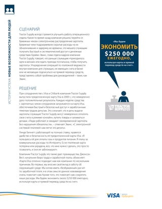 история успеха: новые возможности для людей




                                              сцеНариЙ
                                              tractor supply всегда стремится улучшить работу операционного
                                              отдела. какое-то время назад компания решила перейти от
                                              бумажных чеков к электронному распределению зарплаты.                  «Мы будем
                                              бумажные чеки подразумевали скрытые расходы на их
                                              обналичивание и задержку во времени, что мешало служащим        Экономить
                                                                                                               $250 000
                                              получить быстрый и систематический доступ к денежным
                                              средствам. брайан Эванс, глава отдела кадров компании
                                              tractor supply, говорит, что раньше служащим «приходилось         е ж е год н о,
                                              идти в магазин или ждать прихода почтальона, чтобы получить     используя карты и прямой
                                              зарплату». упорядочение операций по платежной ведомости         перевод средств на счет».
                                              внутри компании для служащих, не имеющих счета в банке
                                              или не желающих подписаться на прямой перевод средств,
                                              представляло собой проблемы для руководителей – таких, как
                                              Эванс.


                                              реШеНие
                                              при сотрудничестве с Visa и Citibank компания tractor supply
                                              выпустила предоплаченную карту Visa в 2000 г., что немедленно
                                              дало положительные результаты. каждую неделю средства
                                              с зарплатных чеков сотрудников загружаются на карту Visa,
                                              обеспечивая быстрый и безопасный доступ к заработанным
                                              тяжелым трудом деньгам. Это означает, что в день выдачи
                                              зарплаты служащие tractor supply могут немедленно оплатить
                                              свои счета в режиме «онлайн», купить товары и заниматься
                                              делами. «люди работают и ожидают своевременной зарплаты
                                              без нарушения обязательств», – отмечает Эванс. «с электронной
                                              системой платежей нам легче это делать».
                                              линде беннетт, работающей на полную ставку, нравится
                                              удобство и безопасность ее предоплаченной карты Visa. «я
                                              пользуюсь ей для оплаты газа и продуктов питания. я плачу за
                                              коммунальные расходы по интернету. если платежная карта
                                              потеряна или украдена, все, что мне нужно сделать, это просто
                                              позвонить, и они ее заблокируют».
                                              компании tractor supply это также дает преимущества. джонсон
                                              вест, начальник бюро труда и заработной платы, объясняет:
                                              «карта Visa отлично подходит нам как компании по нескольким
                                              причинам. во-первых, мы вносим свой вклад в заботу об
                                              окружающей среде. мы хотим иметь «безбумажный» расчет
                                              по заработной плате, и в этом смысле данное нововведение
                                              очень помогает нам. кроме того, это помогает нам сократить
                                              наши расходы. мы будем экономить около $250 000 ежегодно,
                                              используя карты и прямой перевод средств на счет».



                                                                                                                            валюта
                                                                                                                            будущего
 