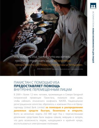 история успеха: новые возможности для людей
«Мы выбрали Visa, потому что мы хотели
 продемонстрировать миру абсолютную
 прозрачность системы, которую мы используем».
                     али арШад хаким председатель, Национальное регистрационное агентство




пакистаН с помощью Visa
Предоставляет Помощь
вНутреННе перемещеННым лицам
в 2009 г. более 1,5 млн. человек, проживающих в северо-западной
пограничной провинции пакистана, покинули свои дома,
чтобы избежать этнического конфликта. NaDra, Национальное
регистрационное агентство, обратилось к компании Visa и ее банку-
партнеру United Bank Limited за помощью в распределении
денежных      средств     быстро,           безопасно             и      открыто.
всего за несколько недель 250 000 карт Visa с перечисленными
денежными средствами были выданы семьям, живущим в лагерях,
что дало возможность людям, находящимся в крайней нужде,
воспользоваться электронными платежами.
 