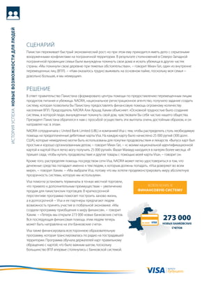 история успеха: новые возможности для людей




                                              сцеНариЙ
                                              пакистан переживает быстрый экономический рост, но при этом ему приходится иметь дело с серьезными
                                              вооруженными конфликтами на пограничной территории. в результате столкновений в северо-западной
                                              пограничной провинции семьи были вынуждены покинуть свои дома и искать убежища в других частях
                                              страны. «мы покинули свою деревню при тяжелых обстоятельствах», − говорит миан гал, один из внутренне
                                              перемещенных лиц (впл). − «Нам оказалось трудно выживать на основном пайке, поскольку моя семья −
                                              довольно большая, и мы неимущие».


                                              реШеНие
                                              в ответ правительство пакистана сформировало центры помощи по предоставлению перемещенным лицам
                                              продуктов питания и убежища. NaDra, национальное регистрационное агентство, получило задание создать
                                              систему, которая позволила бы пакистану предоставлять финансовую помощь огромному количеству
                                              населения впл. председатель NaDra али аршад хаким объясняет: «основной трудностью было создание
                                              системы, в которой люди, вынужденные покинуть свой дом, чувствовали бы себя частью нашего общества.
                                              президент пакистана обратился к нам с просьбой осуществить эти выплаты очень достойным образом, и он
                                              направлял нас в этом».
                                              NaDra сотрудничала с United Bank Limited (UBL) и компанией Visa с тем, чтобы распределить столь необходимую
                                              помощь на предоплаченные дебетовые карты Visa. На каждую карту было начислено 25 000 рупий (300 долл.
                                              сШа), которые немедленно могли быть использованы для покупки продовольствия и лекарств. «выпуск карт был
                                              простым и хорошо организованным делом, − говорит миан гал, − «с моими национальной идентификационной
                                              картой и картой Visa я легко могу получить 25 000 рупий». Фазал махмуд находился в лагерях более месяца. «я
                                              пришел сюда, чтобы купить продовольствие и другие товары с помощью моей карты Visa», − говорит он.
                                              кроме того, распределяя помощь посредством сети Visa, NaDra может легко удостовериться в том, что
                                              денежные средства попадают именно к тем людям, к которым должны попадать. «Visa доверяют во всем
                                              мире», − говорит хаким. − «мы выбрали Visa, потому что мы хотели продемонстрировать миру абсолютную
                                              прозрачность системы, которую мы используем».
                                              Visa помогла установить терминалы в точках местной торговли,
                                              что привело к дополнительным преимуществам − увеличению                   вовлечеНие в
                                              продаж для пакистанских торговцев. в краткосрочной                    финансовую систему
                                              перспективе программа помогает построить заново жизнь,
                                              а в долгосрочной − Visa и ее партнеры предлагают людям
                                              возможность принять участие в глобальной экономике. «мы
                                              создали программу приобщения к миру финансов», − говорит
                                              хаким. − «теперь мы открыли 273 000 новых банковских счетов.
                                              вся последующая финансовая помощь этим людям теперь                                   273 000
                                              может быть направлена на эти банковские счета».                                       новых банковских
                                                                                                                                         счетов
                                              Visa также финансировала всестороннюю образовательную
                                              программу, которая транслировалась по радио на пострадавшей
                                              территории. программа обучала держателей карт правильному
                                              обращению с картой, что было важным шагом, поскольку
                                              большинство впл впервые столкнулись с банковской системой.




                                                                                                                                       валюта
                                                                                                                                       будущего
 