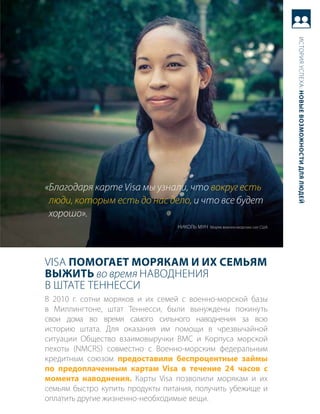 история успеха: новые возможности для людей
«Благодаря карте Visa мы узнали, что вокруг есть
 люди, которым есть до нас дело, и что все будет
 хорошо».
                                 Николь муН моряк военно-морских сил сШа




Visa Помогает морякам и их семьям
выжить во время НаводНеНия
в Штате теННесси
в 2010 г. сотни моряков и их семей с военно-морской базы
в миллингтоне, штат теннесси, были вынуждены покинуть
свои дома во время самого сильного наводнения за всю
историю штата. для оказания им помощи в чрезвычайной
ситуации общество взаимовыручки вмс и корпуса морской
пехоты (NMCrs) совместно с военно-морским федеральным
кредитным союзом предоставили беспроцентные займы
по предоплаченным картам Visa в течение 24 часов с
момента наводнения. карты Visa позволили морякам и их
семьям быстро купить продукты питания, получить убежище и
оплатить другие жизненно-необходимые вещи.
 