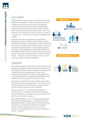 история успеха: новые возможности для людей




                                              сцеНариЙ
                                              во время бедствия время играет существенную роль. люди,          бумажный процесс
                                              которые были вынуждены покинуть свой дом, нуждаются
                                              в пище, деньгах и они нужны им срочно. для моряков,
                                              таких как Николь мун, чей дом на военно-морской базе
                                              в миллингтоне быстро ушел под воду, это было ужасное
                                              время. «когда мы уходили, вода была мне уже по пояс. мне
                                              пришлось взять своих детей на руки и отнести их в лодку»,
                                              − говорит она. − и мы покинули свои дома, прихватив лишь
                                              одежду».
                                              в прошлом пособия пострадавшим распределялись с
                                              помощью наличных или чеков, что было дорогостоящим,
                                              длительным и рискованным процессом как для получателей,
                                              так и агентств. «одним из самых важных уроков, полученных
                                              в результате урагана катрина», − говорит контр-адмирал
                                              жан гаудио, глава оперативного отдела NMCrs (общества
                                              взаимовыручки вмс и корпуса морской пехоты), вспоминая
                                              ураган, который уничтожил большую часть Нового орлеана
                                              в 2005 г., − «было то, что мы осознали, что чеки не лучший      Электронный процесс
                                              способ для оказания помощи в будущем».


                                              реШеНие
                                              для оказания помощи сотням членов служб, перемещенных
                                              наводнением, NMCrs установило партнерские отношения с
                                              компанией Visa и военно-морским федеральным кредитным
                                              союзом. обеспечение нуждающихся членов служб
                                              предоплаченной картой Visa, «открыло перед ними мир»,
                                              − говорит Элизабет дин, менеджер службы дебетовых карт
                                              Федерального военно-морского кредитного союза.
                                              дж. д. дойл, еще один моряк с базы, который получил карту
                                              Visa и сразу же ощутил преимущества. «с картой Visa стало так
                                              просто, поскольку я могу сразу пойти на автозаправочную
                                              станцию, заправить машину и купить продукты».
                                              Николь карта дала то, что практически невозможно в
                                              условиях кризиса − душевное спокойствие. «благодаря
                                              карте Visa мы узнали, что вокруг есть люди, которым есть до
                                              нас дело, и что все будет хорошо».
                                              контр-адмирал гаудио считает, что предоплаченные карты
                                              будут играть все большую роль, что поможет обществу
                                              взаимовыручки вмс и корпуса морской пехоты выполнять
                                              свою миссию по отношению к таким получателям, как
                                              Николь. «мы действительно верим в то, что должны
                                              расширить использование карт и отказаться от бумажных
                                              чеков», − сказал он.

                                                                                                                           валюта
                                                                                                                           будущего
 