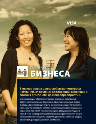 валюта
                                                               будущего




           поддержка

           бизнеса
В основе наших ценностей лежат интересы
компаний, от крупных корпораций, входящих в
список Fortune 500, до микропредприятий.
Visa предана идее обеспечения торгово-сервисных предприятий
различными платежными решениями, ориентированными, в первую
очередь, на результат, идет ли речь о снижении расходов по обработке
наличных, что приводит к появлению сотен миллионов потенциальных
новых клиентов, или об ускорении процесса обслуживания людей на
кассе. В то же самое время наши платежные инструменты могут помочь
компаниям любого масштаба управлять движением наличных средств,
отслеживать расходы и развивать свой бизнес.
 