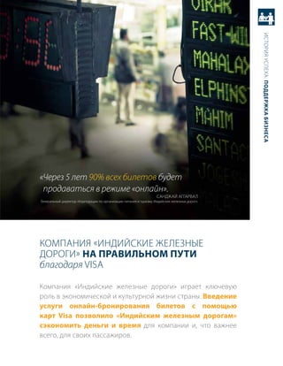 история успеха: Поддержка бизнеса
«Через 5 лет 90% всех билетов будет
 продаваться в режиме «онлайн».
                                                                   саНджаЙ аггарвал
генеральный директор «корпорации по организации питания и туризму индийских железных дорог».




компаНия «иНдиЙские железНые
дороги» на Правильном Пути
благодаря Visa

компания «индийские железные дороги» играет ключевую
роль в экономической и культурной жизни страны. введение
услуги онлайн-бронирования билетов c помощью
карт Visa позволило «индийским железным дорогам»
сэкономить деньги и время для компании и, что важнее
всего, для своих пассажиров.
 