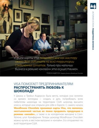 история успеха: Поддержка бизнеса
«Прием карты Visa позволяет мне как мастеру
 своего дела работать на всей территории
 Соединенных Штатов. Только при наличии
 бизнеса в режиме «онлайн» это осуществимо».
                             треЙси аНдерсоН владелец бизнеса, Woodhouse Chocolate




Visa помогает предприНимателям
расПространять любовь к
Шоколаду
у джона и трейси андерсон была мечта, которую они лелеяли
со времен колледжа − создать и дать попробовать всем
любителям шоколада на территории сШа шоколад высшего
класса, который они открыли для себя в европе. с самого начала
Woodhouse Chocolate принимал карты Visa, что являлось
неотъемлемой частью их плана продавать продукцию в
режиме «онлайн», а также в их колоритном магазине в сент-
хелене, штат калифорния. теперь шоколад Woodhouse Chocolate
можно купить в местном магазине и «онлайн». его отправляют по
всей территории сШа.
 